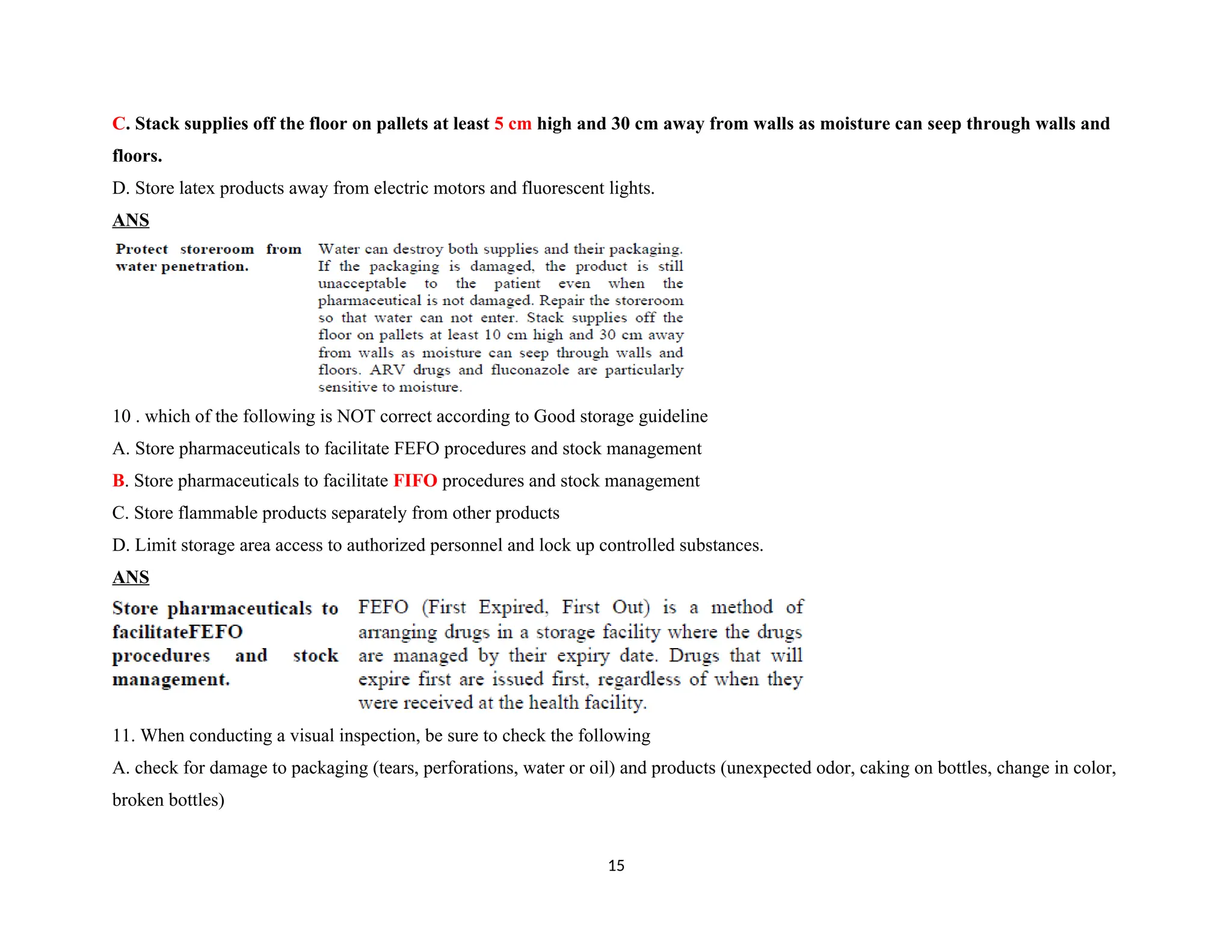 C. Stack supplies off the floor on pallets at least 5 cm high and 30 cm away from walls as moisture can seep through walls and
floors.
D. Store latex products away from electric motors and fluorescent lights.
ANS
10 . which of the following is NOT correct according to Good storage guideline
A. Store pharmaceuticals to facilitate FEFO procedures and stock management
B. Store pharmaceuticals to facilitate FIFO procedures and stock management
C. Store flammable products separately from other products
D. Limit storage area access to authorized personnel and lock up controlled substances.
ANS
11. When conducting a visual inspection, be sure to check the following
A. check for damage to packaging (tears, perforations, water or oil) and products (unexpected odor, caking on bottles, change in color,
broken bottles)
15
 