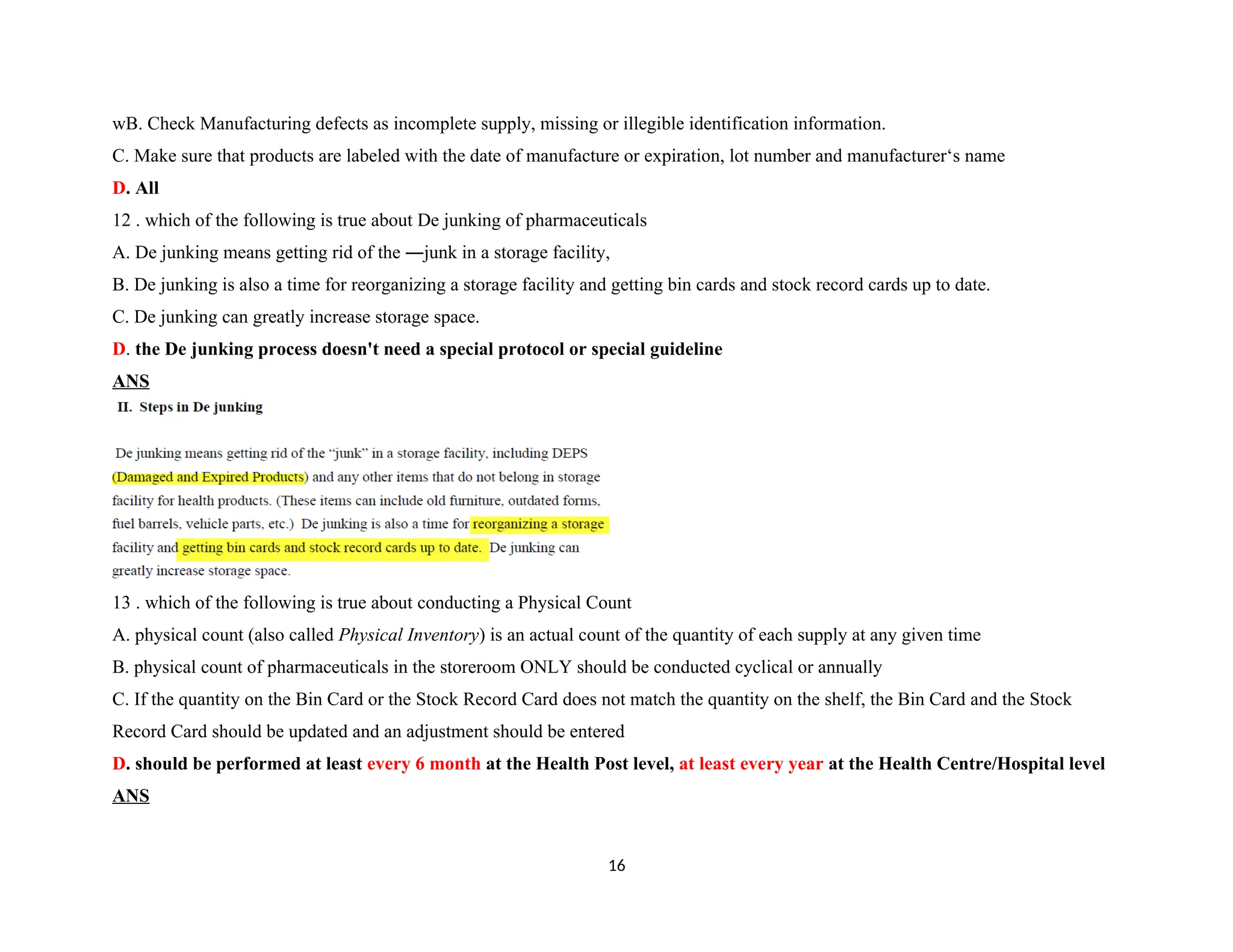 wB. Check Manufacturing defects as incomplete supply, missing or illegible identification information.
C. Make sure that products are labeled with the date of manufacture or expiration, lot number and manufacturer‘s name
D. All
12 . which of the following is true about De junking of pharmaceuticals
A. De junking means getting rid of the ―junk in a storage facility,
B. De junking is also a time for reorganizing a storage facility and getting bin cards and stock record cards up to date.
C. De junking can greatly increase storage space.
D. the De junking process doesn't need a special protocol or special guideline
ANS
13 . which of the following is true about conducting a Physical Count
A. physical count (also called Physical Inventory) is an actual count of the quantity of each supply at any given time
B. physical count of pharmaceuticals in the storeroom ONLY should be conducted cyclical or annually
C. If the quantity on the Bin Card or the Stock Record Card does not match the quantity on the shelf, the Bin Card and the Stock
Record Card should be updated and an adjustment should be entered
D. should be performed at least every 6 month at the Health Post level, at least every year at the Health Centre/Hospital level
ANS
16
 