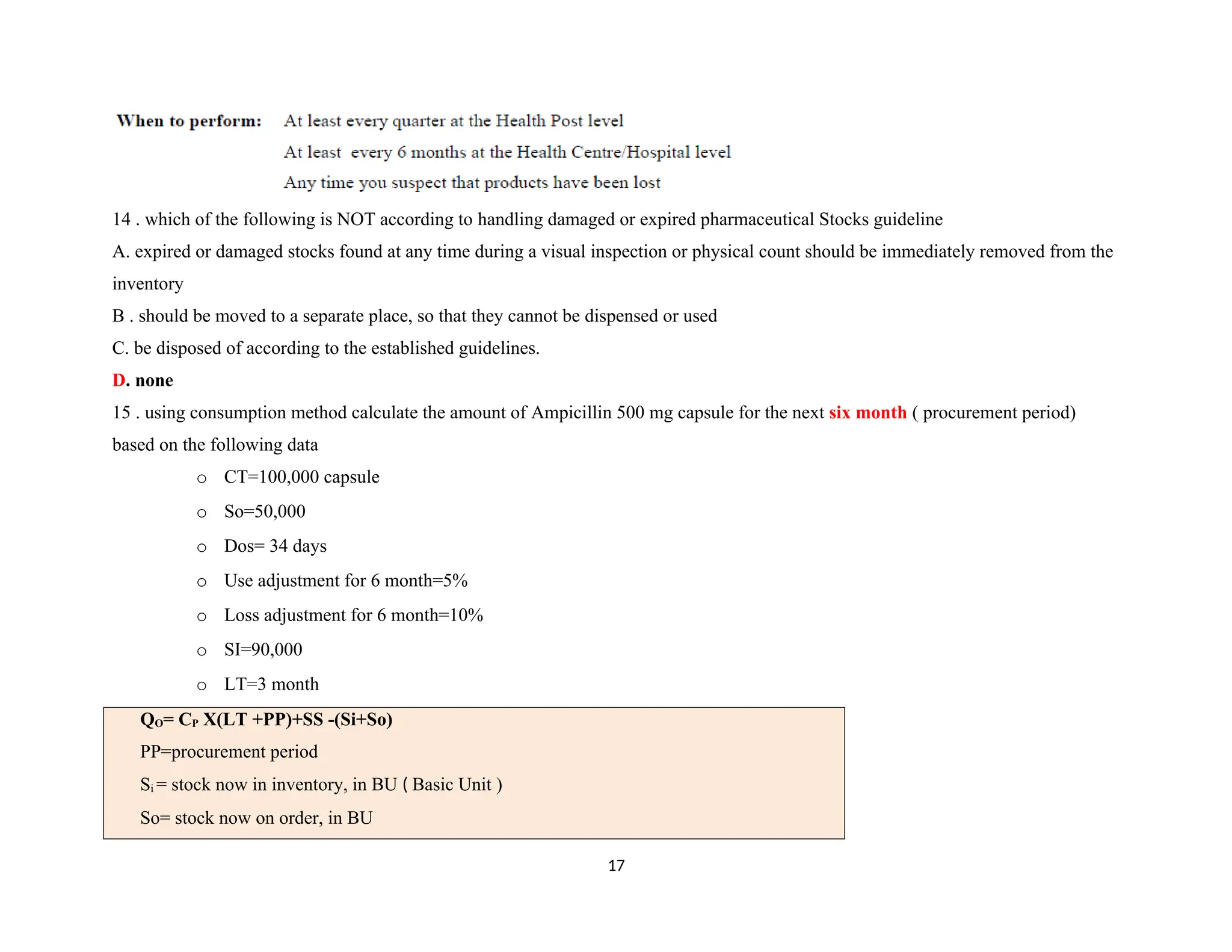 14 . which of the following is NOT according to handling damaged or expired pharmaceutical Stocks guideline
A. expired or damaged stocks found at any time during a visual inspection or physical count should be immediately removed from the
inventory
B . should be moved to a separate place, so that they cannot be dispensed or used
C. be disposed of according to the established guidelines.
D. none
15 . using consumption method calculate the amount of Ampicillin 500 mg capsule for the next six month ( procurement period)
based on the following data
o CT=100,000 capsule
o So=50,000
o Dos= 34 days
o Use adjustment for 6 month=5%
o Loss adjustment for 6 month=10%
o SI=90,000
o LT=3 month
QO= CP X(LT +PP)+SS -(Si+So)
PP=procurement period
Si = stock now in inventory, in BU ( Basic Unit )
So= stock now on order, in BU
17
 
