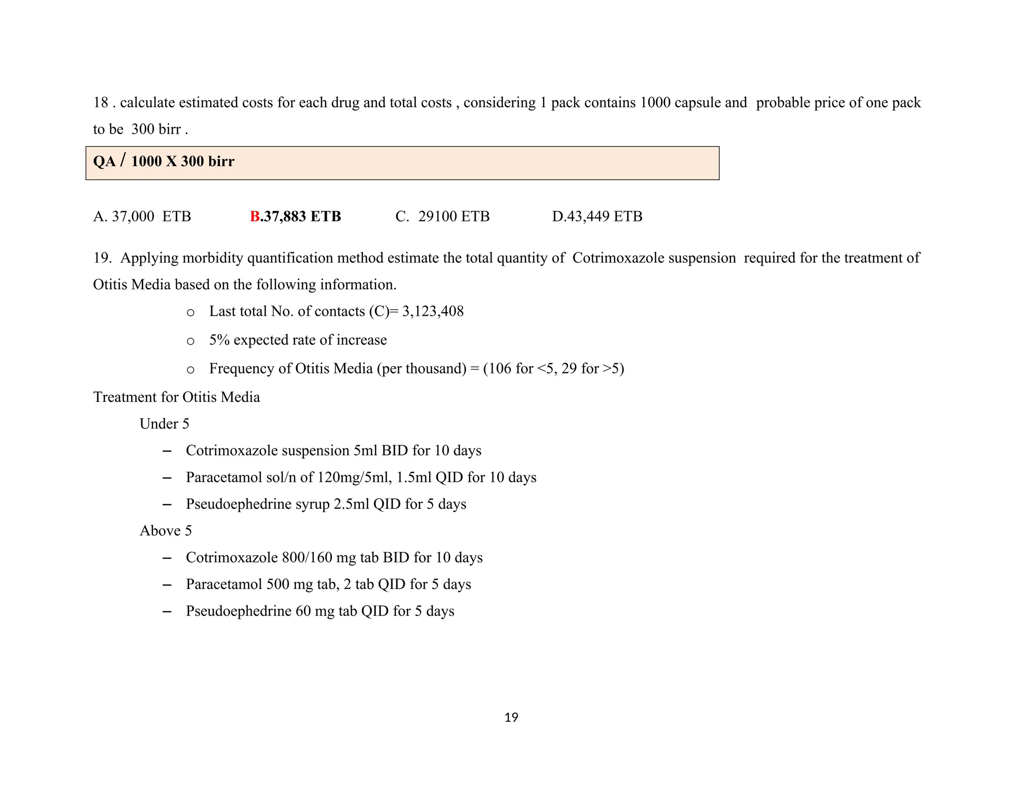 18 . calculate estimated costs for each drug and total costs , considering 1 pack contains 1000 capsule and probable price of one pack
to be 300 birr .
QA / 1000 X 300 birr
A. 37,000 ETB B.37,883 ETB C. 29100 ETB D.43,449 ETB
19. Applying morbidity quantification method estimate the total quantity of Cotrimoxazole suspension required for the treatment of
Otitis Media based on the following information.
o Last total No. of contacts (C)= 3,123,408
o 5% expected rate of increase
o Frequency of Otitis Media (per thousand) = (106 for <5, 29 for >5)
Treatment for Otitis Media
Under 5
– Cotrimoxazole suspension 5ml BID for 10 days
– Paracetamol sol/n of 120mg/5ml, 1.5ml QID for 10 days
– Pseudoephedrine syrup 2.5ml QID for 5 days
Above 5
– Cotrimoxazole 800/160 mg tab BID for 10 days
– Paracetamol 500 mg tab, 2 tab QID for 5 days
– Pseudoephedrine 60 mg tab QID for 5 days
19
 