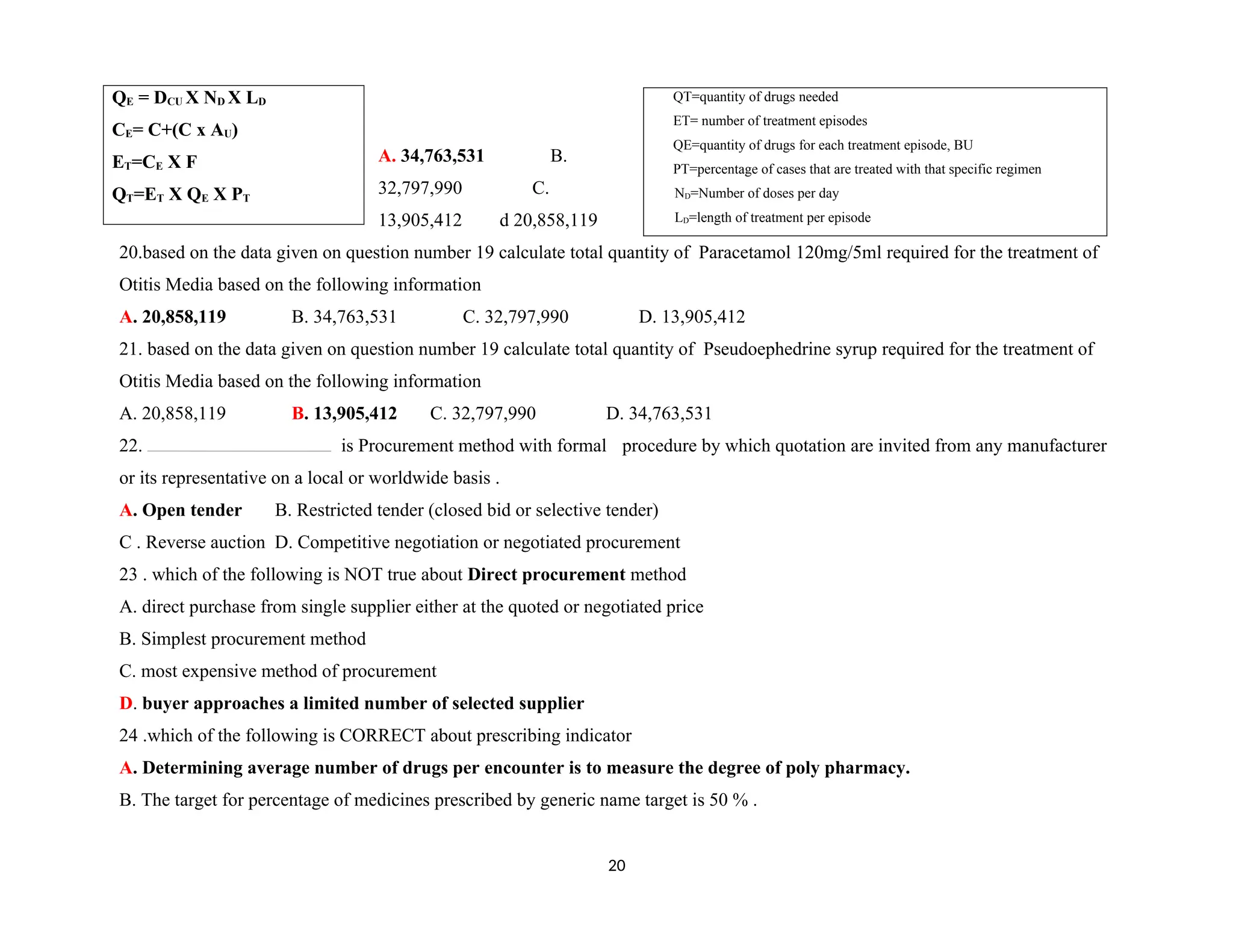 A. 34,763,531 B.
32,797,990 C.
13,905,412 d 20,858,119
20.based on the data given on question number 19 calculate total quantity of Paracetamol 120mg/5ml required for the treatment of
Otitis Media based on the following information
A. 20,858,119 B. 34,763,531 C. 32,797,990 D. 13,905,412
21. based on the data given on question number 19 calculate total quantity of Pseudoephedrine syrup required for the treatment of
Otitis Media based on the following information
A. 20,858,119 B. 13,905,412 C. 32,797,990 D. 34,763,531
22. is Procurement method with formal procedure by which quotation are invited from any manufacturer
or its representative on a local or worldwide basis .
A. Open tender B. Restricted tender (closed bid or selective tender)
C . Reverse auction D. Competitive negotiation or negotiated procurement
23 . which of the following is NOT true about Direct procurement method
A. direct purchase from single supplier either at the quoted or negotiated price
B. Simplest procurement method
C. most expensive method of procurement
D. buyer approaches a limited number of selected supplier
24 .which of the following is CORRECT about prescribing indicator
A. Determining average number of drugs per encounter is to measure the degree of poly pharmacy.
B. The target for percentage of medicines prescribed by generic name target is 50 % .
20
QE = DCU X ND X LD
CE= C+(C x AU)
ET=CE X F
QT=ET X QE X PT
QT=quantity of drugs needed
ET= number of treatment episodes
QE=quantity of drugs for each treatment episode, BU
PT=percentage of cases that are treated with that specific regimen
ND=Number of doses per day
LD=length of treatment per episode
 