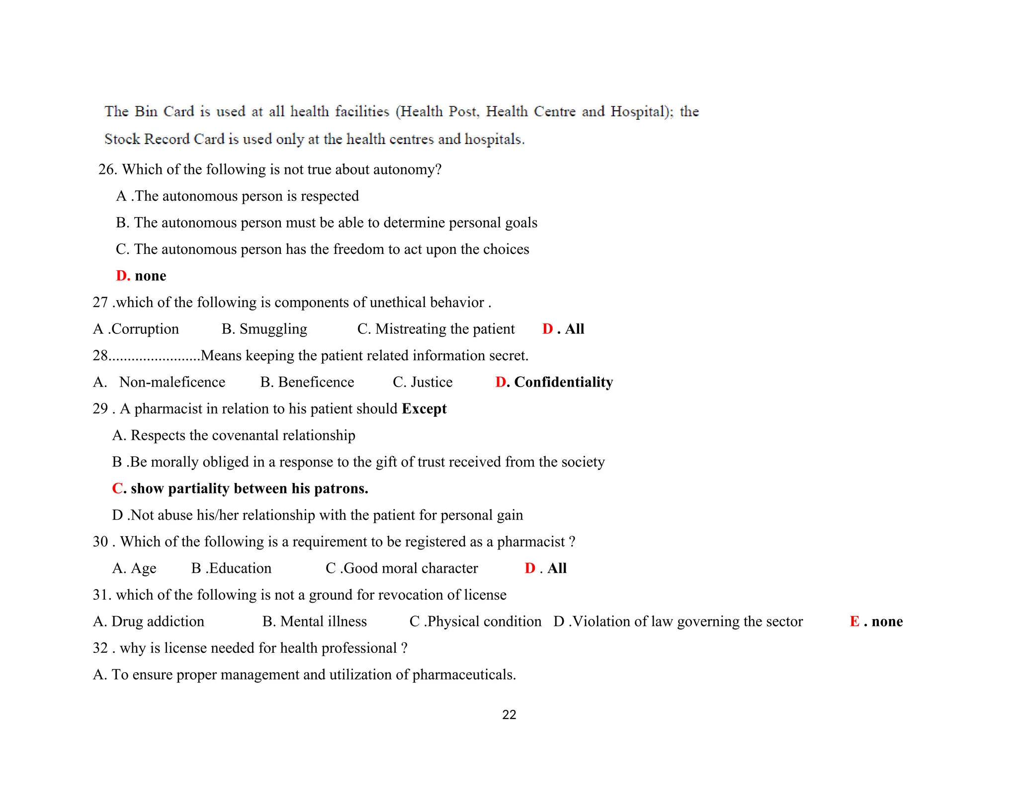 26. Which of the following is not true about autonomy?
A .The autonomous person is respected
B. The autonomous person must be able to determine personal goals
C. The autonomous person has the freedom to act upon the choices
D. none
27 .which of the following is components of unethical behavior .
A .Corruption B. Smuggling C. Mistreating the patient D . All
28........................Means keeping the patient related information secret.
A. Non-maleficence B. Beneficence C. Justice D. Confidentiality
29 . A pharmacist in relation to his patient should Except
A. Respects the covenantal relationship
B .Be morally obliged in a response to the gift of trust received from the society
C. show partiality between his patrons.
D .Not abuse his/her relationship with the patient for personal gain
30 . Which of the following is a requirement to be registered as a pharmacist ?
A. Age B .Education C .Good moral character D . All
31. which of the following is not a ground for revocation of license
A. Drug addiction B. Mental illness C .Physical condition D .Violation of law governing the sector E . none
32 . why is license needed for health professional ?
A. To ensure proper management and utilization of pharmaceuticals.
22
 