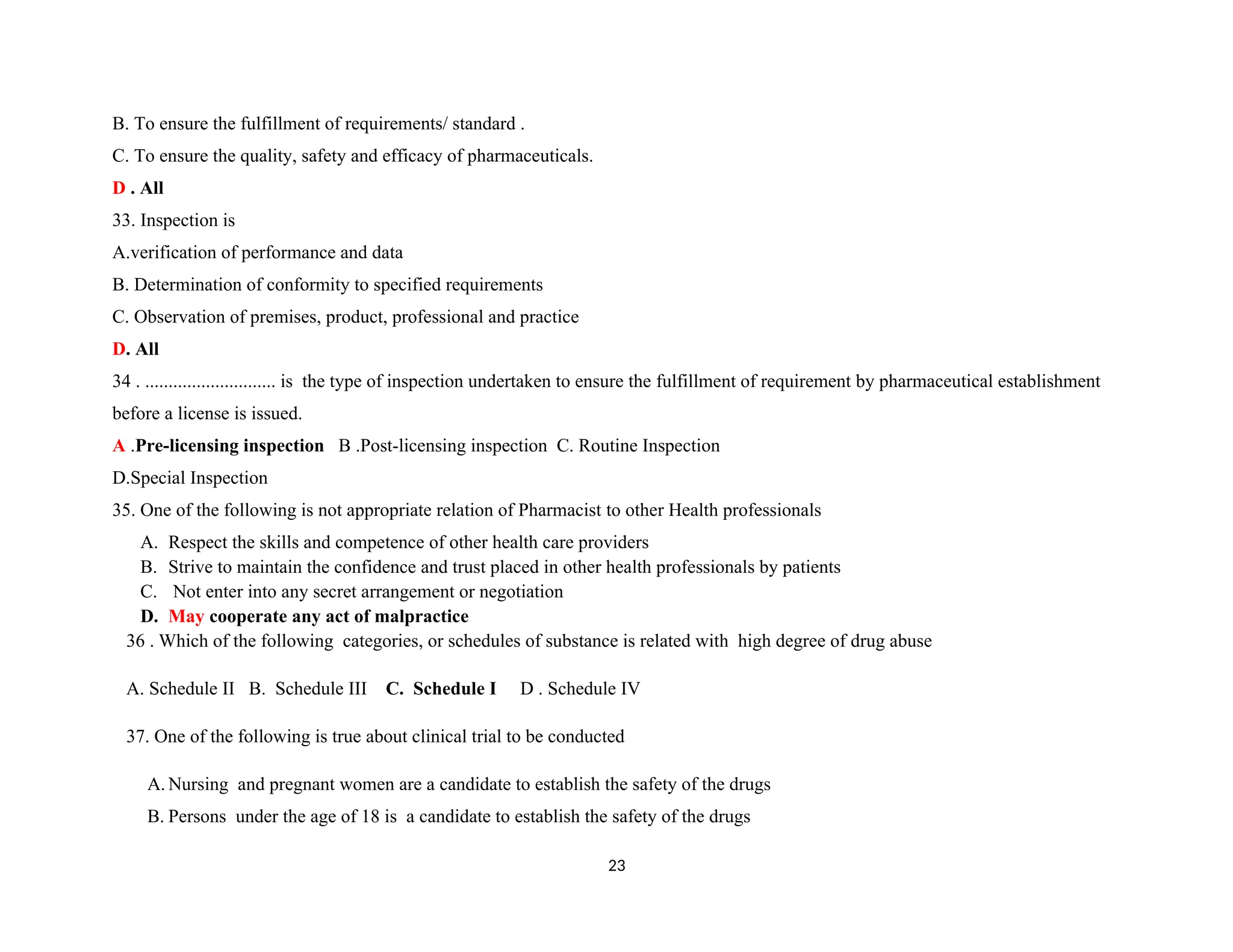 B. To ensure the fulfillment of requirements/ standard .
C. To ensure the quality, safety and efficacy of pharmaceuticals.
D . All
33. Inspection is
A.verification of performance and data
B. Determination of conformity to specified requirements
C. Observation of premises, product, professional and practice
D. All
34 . ............................ is the type of inspection undertaken to ensure the fulfillment of requirement by pharmaceutical establishment
before a license is issued.
A .Pre-licensing inspection B .Post-licensing inspection C. Routine Inspection
D.Special Inspection
35. One of the following is not appropriate relation of Pharmacist to other Health professionals
A. Respect the skills and competence of other health care providers
B. Strive to maintain the confidence and trust placed in other health professionals by patients
C. Not enter into any secret arrangement or negotiation
D. May cooperate any act of malpractice
36 . Which of the following categories, or schedules of substance is related with high degree of drug abuse
A. Schedule II B. Schedule III C. Schedule I D . Schedule IV
37. One of the following is true about clinical trial to be conducted
A. Nursing and pregnant women are a candidate to establish the safety of the drugs
B. Persons under the age of 18 is a candidate to establish the safety of the drugs
23
 
