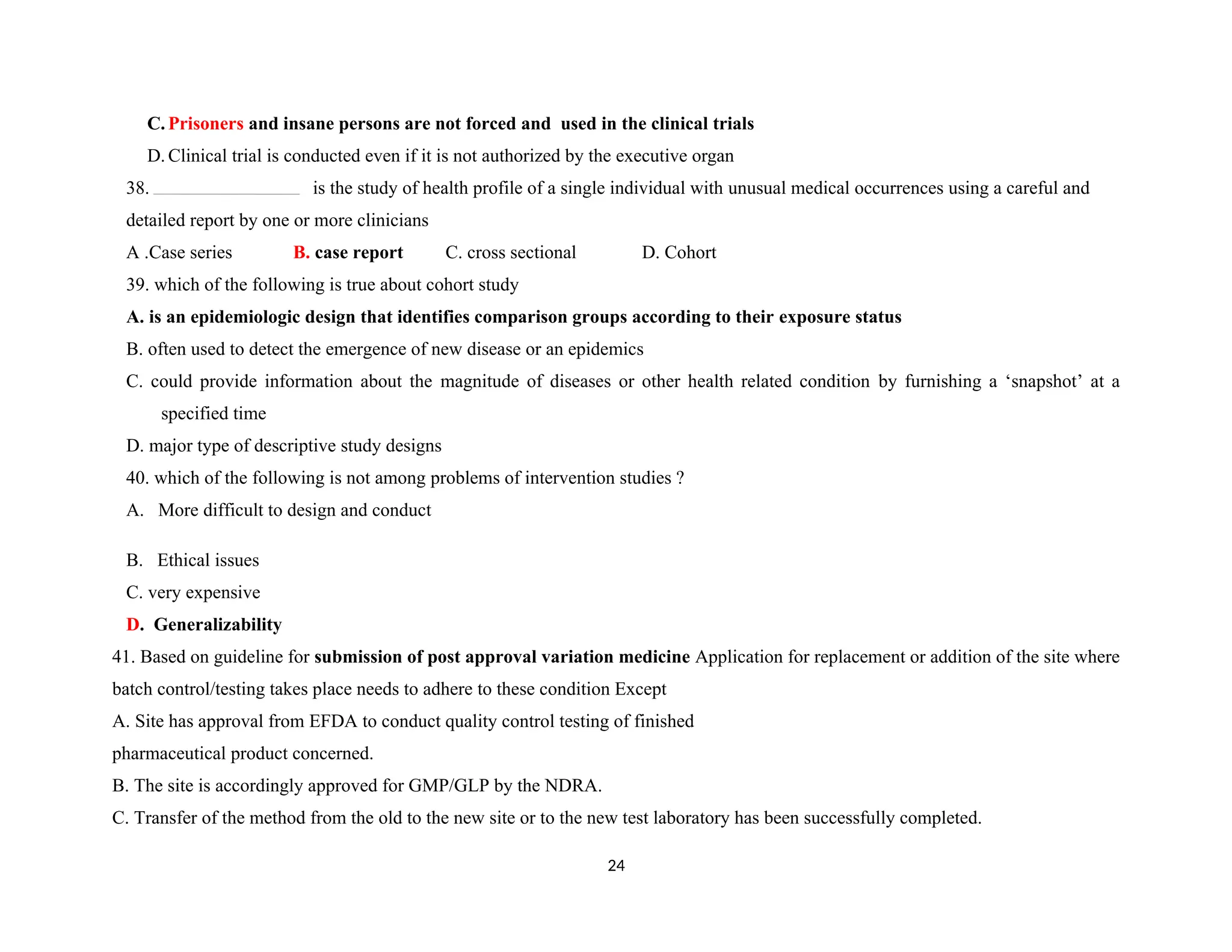 C. Prisoners and insane persons are not forced and used in the clinical trials
D. Clinical trial is conducted even if it is not authorized by the executive organ
38. is the study of health profile of a single individual with unusual medical occurrences using a careful and
detailed report by one or more clinicians
A .Case series B. case report C. cross sectional D. Cohort
39. which of the following is true about cohort study
A. is an epidemiologic design that identifies comparison groups according to their exposure status
B. often used to detect the emergence of new disease or an epidemics
C. could provide information about the magnitude of diseases or other health related condition by furnishing a ‘snapshot’ at a
specified time
D. major type of descriptive study designs
40. which of the following is not among problems of intervention studies ?
A. More difficult to design and conduct
B. Ethical issues
C. very expensive
D. Generalizability
41. Based on guideline for submission of post approval variation medicine Application for replacement or addition of the site where
batch control/testing takes place needs to adhere to these condition Except
A. Site has approval from EFDA to conduct quality control testing of finished
pharmaceutical product concerned.
B. The site is accordingly approved for GMP/GLP by the NDRA.
C. Transfer of the method from the old to the new site or to the new test laboratory has been successfully completed.
24
 