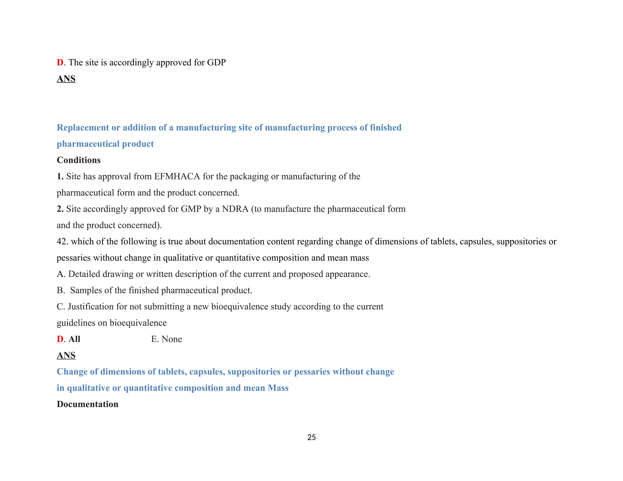 D. The site is accordingly approved for GDP
ANS
Replacement or addition of a manufacturing site of manufacturing process of finished
pharmaceutical product
Conditions
1. Site has approval from EFMHACA for the packaging or manufacturing of the
pharmaceutical form and the product concerned.
2. Site accordingly approved for GMP by a NDRA (to manufacture the pharmaceutical form
and the product concerned).
42. which of the following is true about documentation content regarding change of dimensions of tablets, capsules, suppositories or
pessaries without change in qualitative or quantitative composition and mean mass
A. Detailed drawing or written description of the current and proposed appearance.
B. Samples of the finished pharmaceutical product.
C. Justification for not submitting a new bioequivalence study according to the current
guidelines on bioequivalence
D. All E. None
ANS
Change of dimensions of tablets, capsules, suppositories or pessaries without change
in qualitative or quantitative composition and mean Mass
Documentation
25
 
