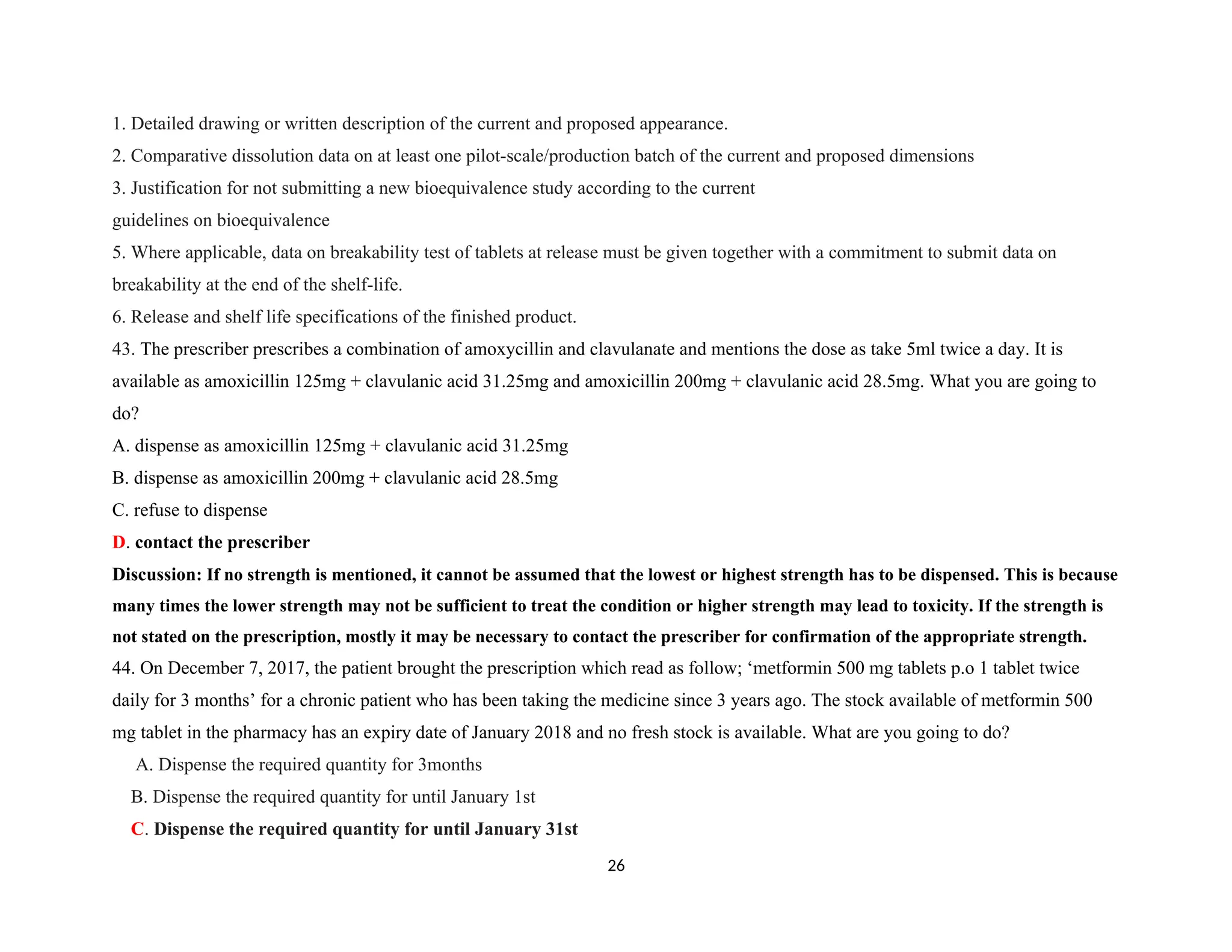 1. Detailed drawing or written description of the current and proposed appearance.
2. Comparative dissolution data on at least one pilot-scale/production batch of the current and proposed dimensions
3. Justification for not submitting a new bioequivalence study according to the current
guidelines on bioequivalence
5. Where applicable, data on breakability test of tablets at release must be given together with a commitment to submit data on
breakability at the end of the shelf-life.
6. Release and shelf life specifications of the finished product.
43. The prescriber prescribes a combination of amoxycillin and clavulanate and mentions the dose as take 5ml twice a day. It is
available as amoxicillin 125mg + clavulanic acid 31.25mg and amoxicillin 200mg + clavulanic acid 28.5mg. What you are going to
do?
A. dispense as amoxicillin 125mg + clavulanic acid 31.25mg
B. dispense as amoxicillin 200mg + clavulanic acid 28.5mg
C. refuse to dispense
D. contact the prescriber
Discussion: If no strength is mentioned, it cannot be assumed that the lowest or highest strength has to be dispensed. This is because
many times the lower strength may not be sufficient to treat the condition or higher strength may lead to toxicity. If the strength is
not stated on the prescription, mostly it may be necessary to contact the prescriber for confirmation of the appropriate strength.
44. On December 7, 2017, the patient brought the prescription which read as follow; ‘metformin 500 mg tablets p.o 1 tablet twice
daily for 3 months’ for a chronic patient who has been taking the medicine since 3 years ago. The stock available of metformin 500
mg tablet in the pharmacy has an expiry date of January 2018 and no fresh stock is available. What are you going to do?
A. Dispense the required quantity for 3months
B. Dispense the required quantity for until January 1st
C. Dispense the required quantity for until January 31st
26
 