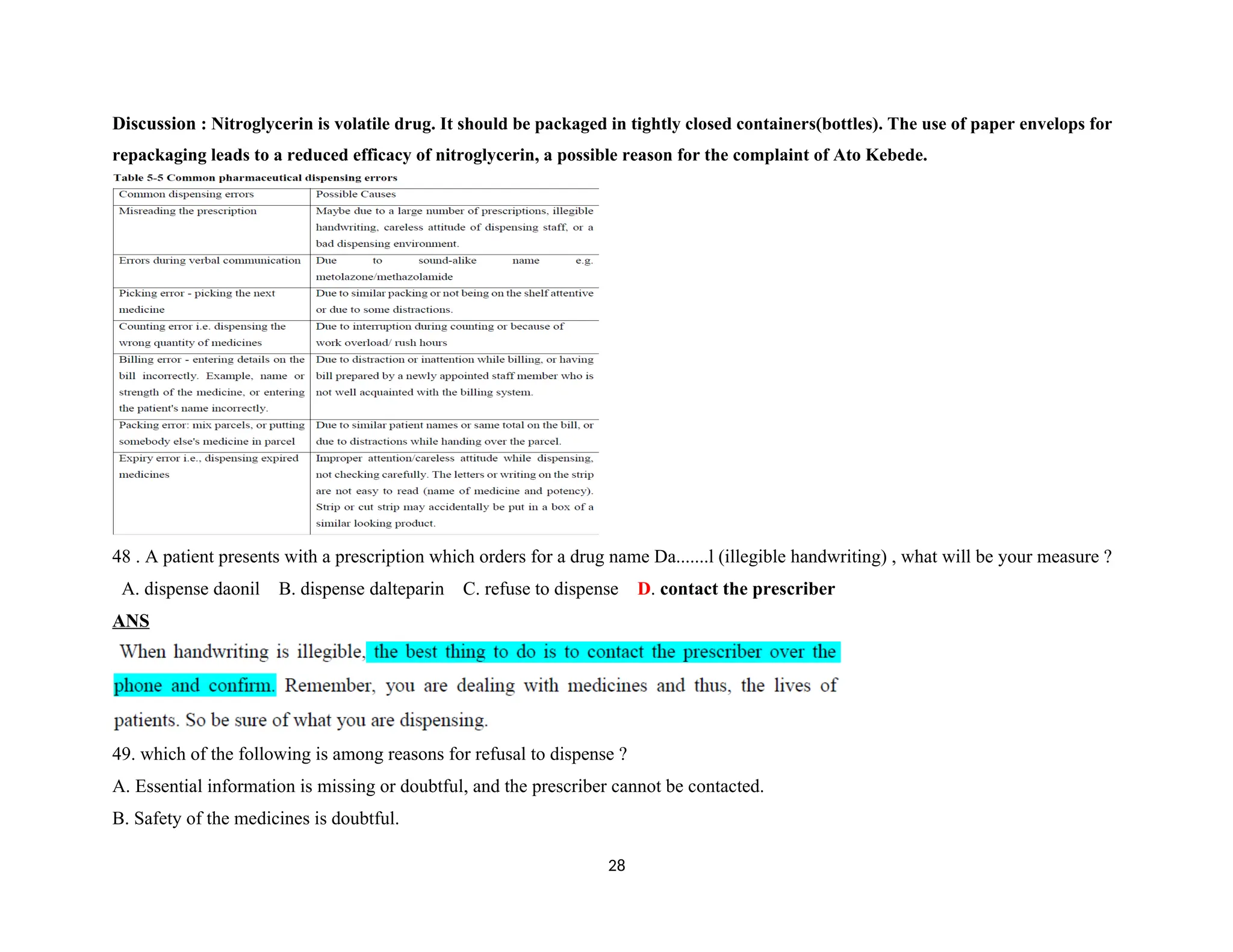 Discussion : Nitroglycerin is volatile drug. It should be packaged in tightly closed containers(bottles). The use of paper envelops for
repackaging leads to a reduced efficacy of nitroglycerin, a possible reason for the complaint of Ato Kebede.
48 . A patient presents with a prescription which orders for a drug name Da.......l (illegible handwriting) , what will be your measure ?
A. dispense daonil B. dispense dalteparin C. refuse to dispense D. contact the prescriber
ANS
49. which of the following is among reasons for refusal to dispense ?
A. Essential information is missing or doubtful, and the prescriber cannot be contacted.
B. Safety of the medicines is doubtful.
28
 