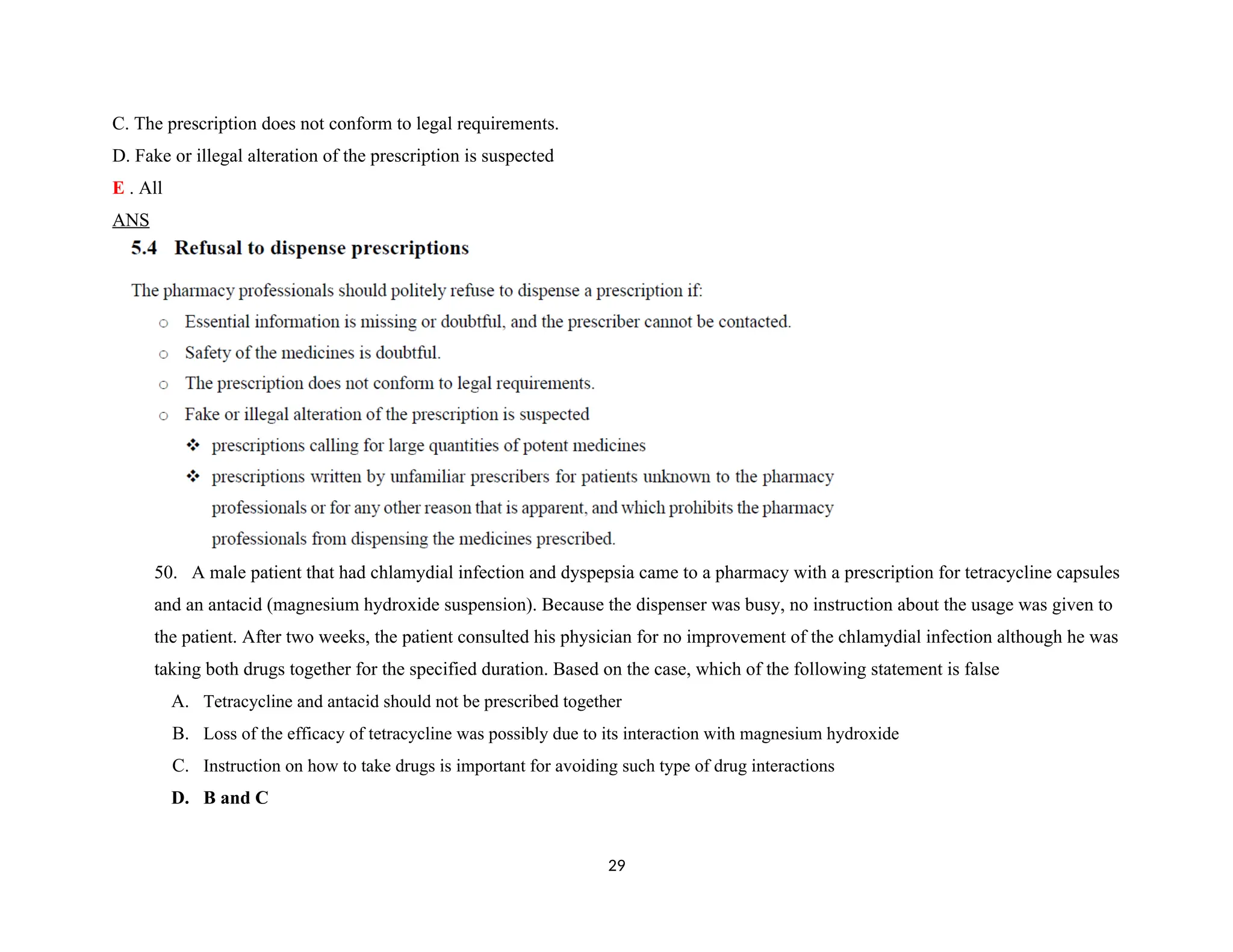 C. The prescription does not conform to legal requirements.
D. Fake or illegal alteration of the prescription is suspected
E . All
ANS
50. A male patient that had chlamydial infection and dyspepsia came to a pharmacy with a prescription for tetracycline capsules
and an antacid (magnesium hydroxide suspension). Because the dispenser was busy, no instruction about the usage was given to
the patient. After two weeks, the patient consulted his physician for no improvement of the chlamydial infection although he was
taking both drugs together for the specified duration. Based on the case, which of the following statement is false
A. Tetracycline and antacid should not be prescribed together
B. Loss of the efficacy of tetracycline was possibly due to its interaction with magnesium hydroxide
C. Instruction on how to take drugs is important for avoiding such type of drug interactions
D. B and C
29
 