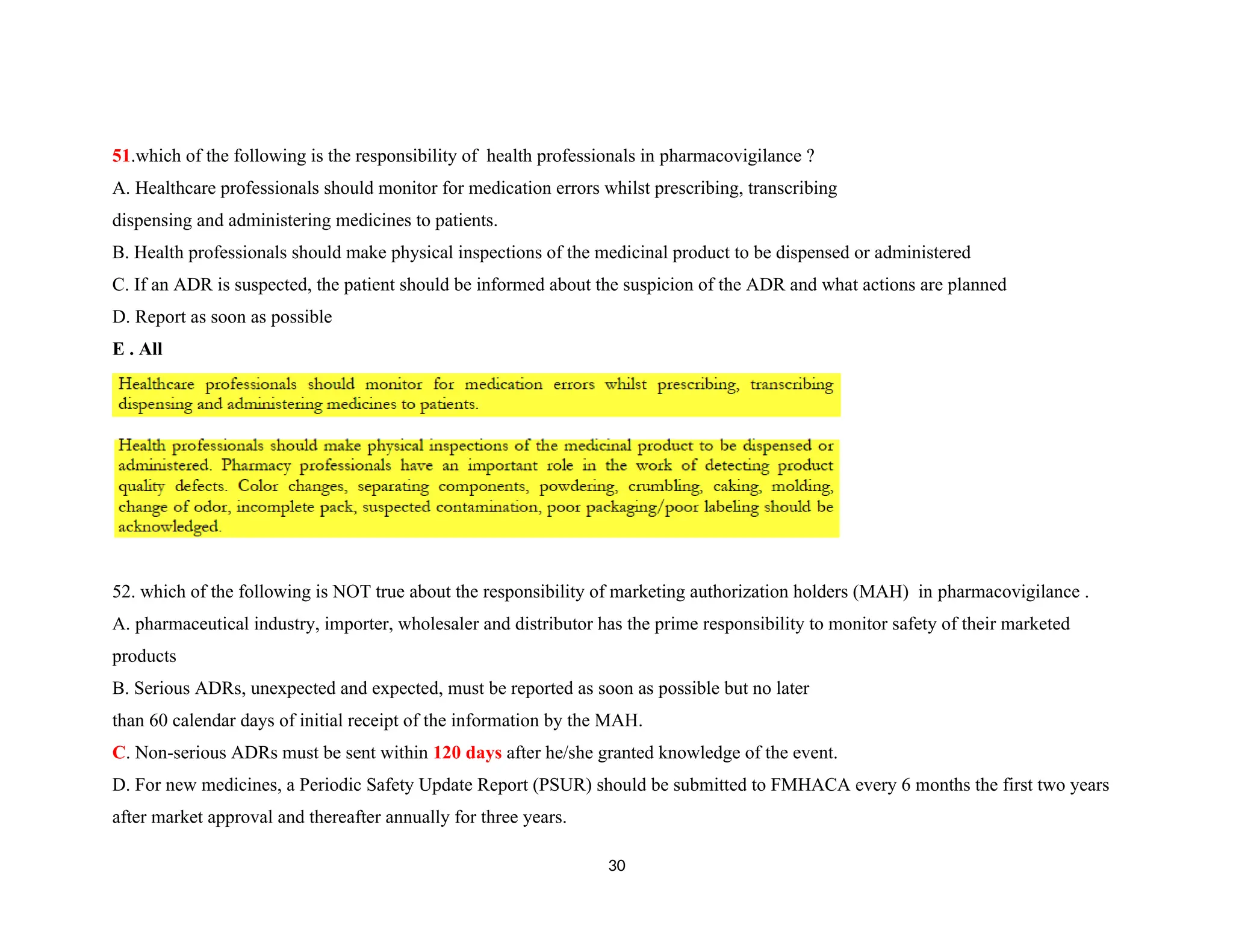 51.which of the following is the responsibility of health professionals in pharmacovigilance ?
A. Healthcare professionals should monitor for medication errors whilst prescribing, transcribing
dispensing and administering medicines to patients.
B. Health professionals should make physical inspections of the medicinal product to be dispensed or administered
C. If an ADR is suspected, the patient should be informed about the suspicion of the ADR and what actions are planned
D. Report as soon as possible
E . All
52. which of the following is NOT true about the responsibility of marketing authorization holders (MAH) in pharmacovigilance .
A. pharmaceutical industry, importer, wholesaler and distributor has the prime responsibility to monitor safety of their marketed
products
B. Serious ADRs, unexpected and expected, must be reported as soon as possible but no later
than 60 calendar days of initial receipt of the information by the MAH.
C. Non-serious ADRs must be sent within 120 days after he/she granted knowledge of the event.
D. For new medicines, a Periodic Safety Update Report (PSUR) should be submitted to FMHACA every 6 months the first two years
after market approval and thereafter annually for three years.
30
 