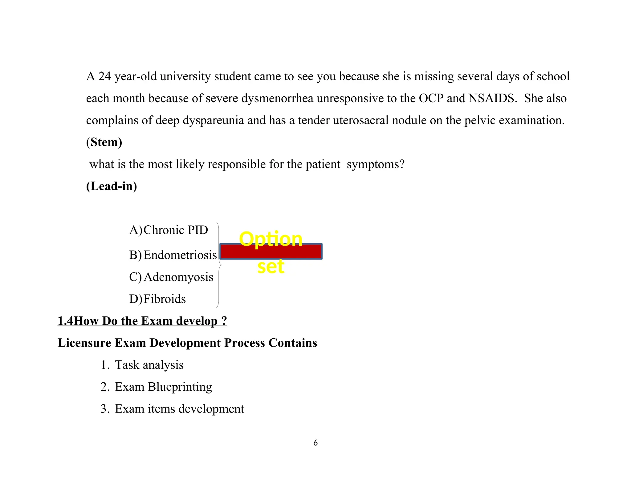 A 24 year-old university student came to see you because she is missing several days of school
each month because of severe dysmenorrhea unresponsive to the OCP and NSAIDS. She also
complains of deep dyspareunia and has a tender uterosacral nodule on the pelvic examination.
(Stem)
what is the most likely responsible for the patient symptoms?
(Lead-in)
A)Chronic PID
B)Endometriosis
C)Adenomyosis
D)Fibroids
1.4How Do the Exam develop ?
Licensure Exam Development Process Contains
1. Task analysis
2. Exam Blueprinting
3. Exam items development
6
Option
set
 