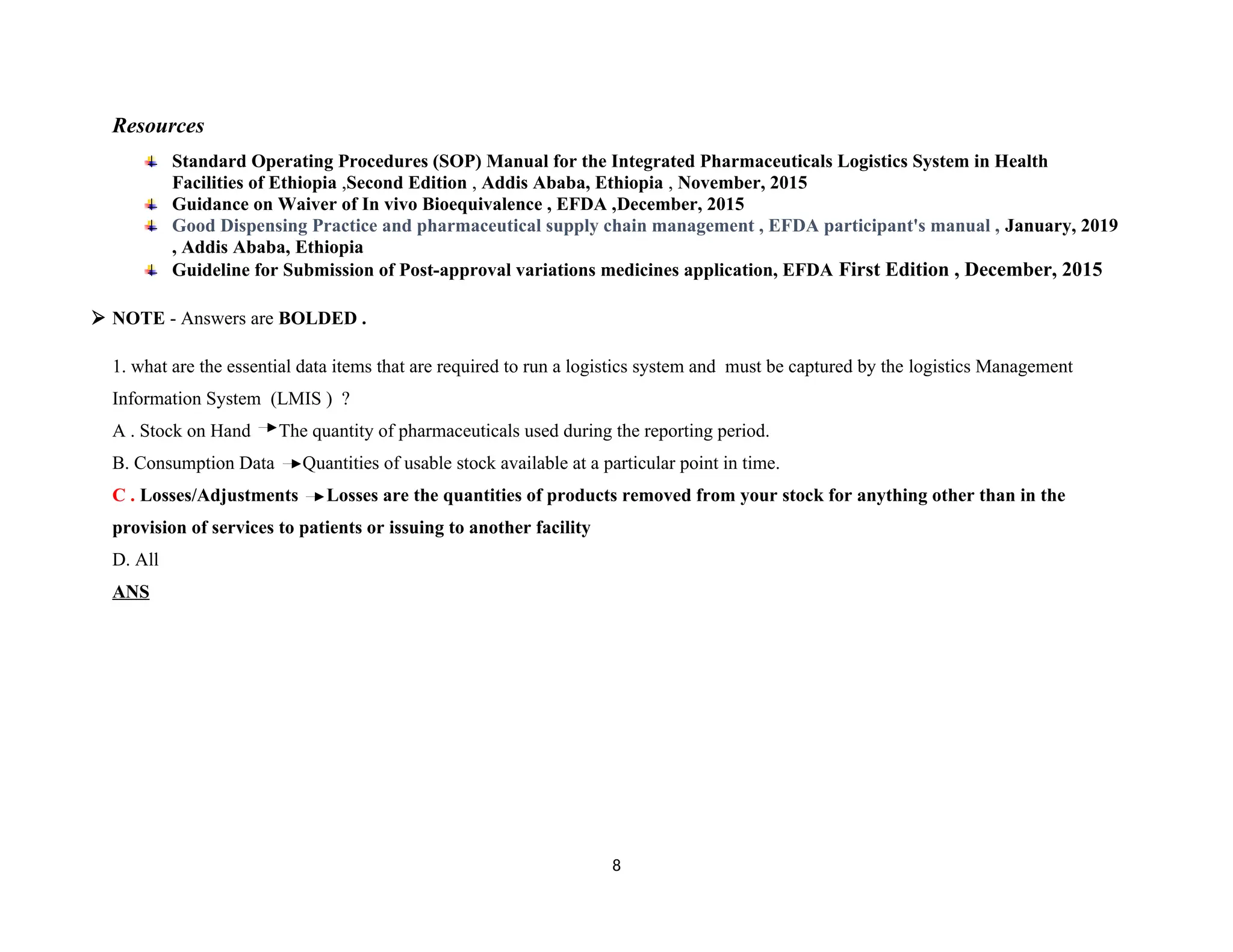 Resources
Standard Operating Procedures (SOP) Manual for the Integrated Pharmaceuticals Logistics System in Health
Facilities of Ethiopia ,Second Edition , Addis Ababa, Ethiopia , November, 2015
Guidance on Waiver of In vivo Bioequivalence , EFDA ,December, 2015
Good Dispensing Practice and pharmaceutical supply chain management , EFDA participant's manual , January, 2019
, Addis Ababa, Ethiopia
Guideline for Submission of Post-approval variations medicines application, EFDA First Edition , December, 2015
 NOTE - Answers are BOLDED .
1. what are the essential data items that are required to run a logistics system and must be captured by the logistics Management
Information System (LMIS ) ?
A . Stock on Hand The quantity of pharmaceuticals used during the reporting period.
B. Consumption Data Quantities of usable stock available at a particular point in time.
C . Losses/Adjustments Losses are the quantities of products removed from your stock for anything other than in the
provision of services to patients or issuing to another facility
D. All
ANS
8
 