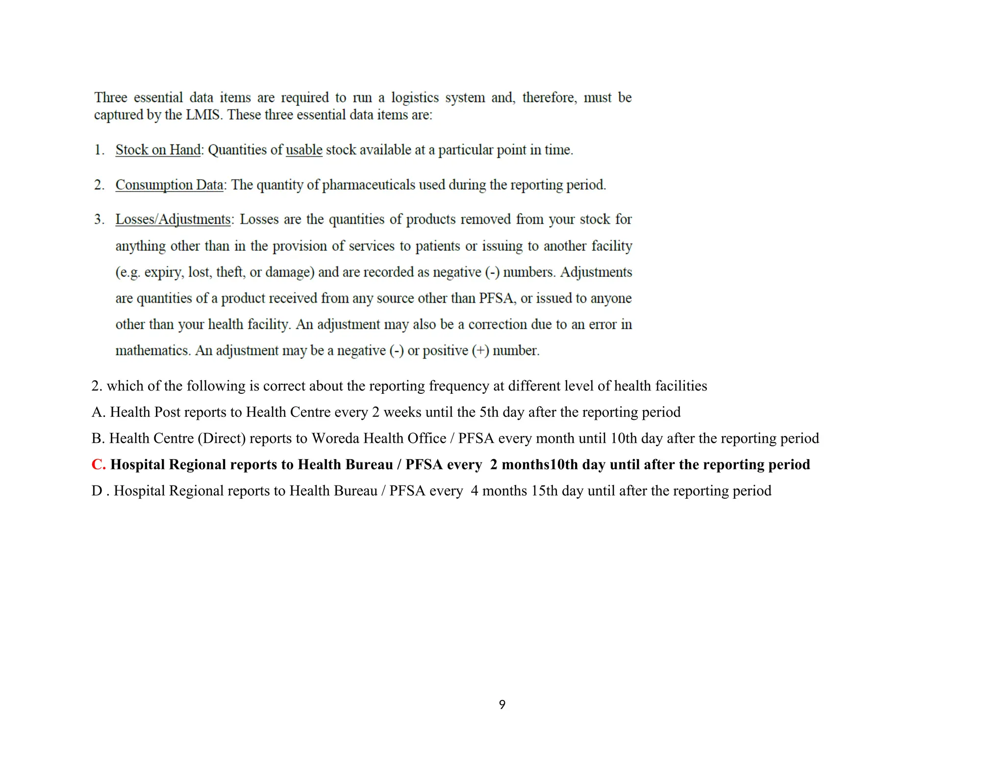 2. which of the following is correct about the reporting frequency at different level of health facilities
A. Health Post reports to Health Centre every 2 weeks until the 5th day after the reporting period
B. Health Centre (Direct) reports to Woreda Health Office / PFSA every month until 10th day after the reporting period
C. Hospital Regional reports to Health Bureau / PFSA every 2 months10th day until after the reporting period
D . Hospital Regional reports to Health Bureau / PFSA every 4 months 15th day until after the reporting period
9
 