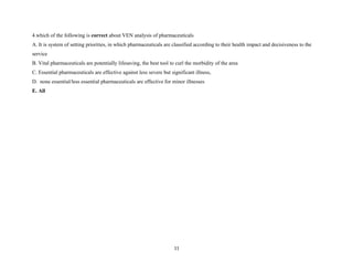 4.which of the following is correct about VEN analysis of pharmaceuticals
A. It is system of setting priorities, in which pharmaceuticals are classified according to their health impact and decisiveness to the
service
B. Vital pharmaceuticals are potentially lifesaving, the best tool to curl the morbidity of the area
C. Essential pharmaceuticals are effective against less severe but significant illness,
D. none essential/less essential pharmaceuticals are effective for minor illnesses
E. All
11
 