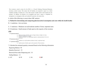 6. which of the following is correct about ABC analysis
A. Method for determining and comparing pharmaceutical consumption and costs within the health facility
B. A medicines—low-cost items
C. C medicines—Moderate cost and moderate number of items; important items
D. B medicines—Small amount of funds spent on the majority of the inventory
ANS
7. Calculate the estimated quantity consumed based on the following information
Beginning Balance: 50
Quantity Received : 35
Borrowed from other Dispensing unit : 10
Ending Balance : 12
A. 107 B. 99 C. 86 D. 83
13
 
