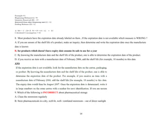 8. Most products have the expiration date already labeled on them , If the expiration date is not available which measure is WRONG ?
A. If you are unsure of the shelf life of a product, make an inquiry; then determine and write the expiration date once the manufacture
date is known
B. for products which doesn't have expiry date assume its safe to use for a year
C. By knowing the manufacture date and the shelf life of the product, one is able to determine the expiration date of the product.
D. if you receive an item with a manufacture date of February 2006, add the shelf life (for example, 18 months) to this date.
ANS
9. Which of the following is INCORRECT about pharmaceutical storage
A. Clean the storeroom regularly
B. Store pharmaceuticals in a dry, well-lit, well- ventilated storeroom – out of direct sunlight
14
 