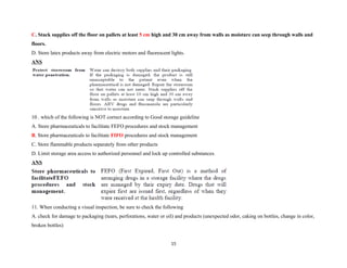 C. Stack supplies off the floor on pallets at least 5 cm high and 30 cm away from walls as moisture can seep through walls and
floors.
D. Store latex products away from electric motors and fluorescent lights.
ANS
10 . which of the following is NOT correct according to Good storage guideline
A. Store pharmaceuticals to facilitate FEFO procedures and stock management
B. Store pharmaceuticals to facilitate FIFO procedures and stock management
C. Store flammable products separately from other products
D. Limit storage area access to authorized personnel and lock up controlled substances.
ANS
11. When conducting a visual inspection, be sure to check the following
A. check for damage to packaging (tears, perforations, water or oil) and products (unexpected odor, caking on bottles, change in color,
broken bottles)
15
 