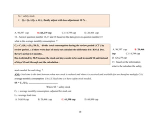 Ss = safety stock
 QA= QO +(QO x AL) , finally adjust with loss adjustment 10 % .
A. 96,597 cap B.126,279 cap C.114,799 cap D. 20,466 cap
16 . Answer question number 16,17 and 18 based on the data given on question number 15
what is the average monthly consumption ?
A. 96,597 cap B. 20,466
cap C.114,799 cap
D. 126,279 cap
17. based on the information
what is the calculate the safety
stock needed for each drug ?
ANS - lead time is the time between when new stock is ordered and when it is received and available for use therefore multiply CA (
average monthly consumption ) by LT (lead time ) to have safety stock needed .
SS = CA X LT ………………………………
Where SS = safety stock
CA = average monthly consumption, adjusted for stock out
LT =average lead time
A. 54,654 cap B. 20,466 cap C. 61,398 cap D. 60,990 cap
18
CA= CT/(RM - (DOS/30.5) , divide total consumption during the review period ( CT ) by
review period . ( if there were days of stock out calculate the difference b/n RM & Dos .
Review period is 6 months .
Dos is divided by 30.5 because the stock out days needs to be used in month SI unit instead
of days SI unit through out the calculation .
 
