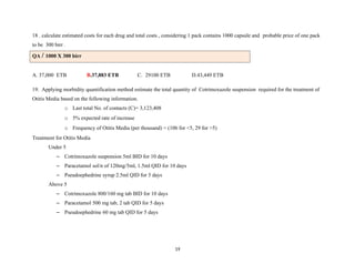 18 . calculate estimated costs for each drug and total costs , considering 1 pack contains 1000 capsule and probable price of one pack
to be 300 birr .
QA / 1000 X 300 birr
A. 37,000 ETB B.37,883 ETB C. 29100 ETB D.43,449 ETB
19. Applying morbidity quantification method estimate the total quantity of Cotrimoxazole suspension required for the treatment of
Otitis Media based on the following information.
o Last total No. of contacts (C)= 3,123,408
o 5% expected rate of increase
o Frequency of Otitis Media (per thousand) = (106 for <5, 29 for >5)
Treatment for Otitis Media
Under 5
– Cotrimoxazole suspension 5ml BID for 10 days
– Paracetamol sol/n of 120mg/5ml, 1.5ml QID for 10 days
– Pseudoephedrine syrup 2.5ml QID for 5 days
Above 5
– Cotrimoxazole 800/160 mg tab BID for 10 days
– Paracetamol 500 mg tab, 2 tab QID for 5 days
– Pseudoephedrine 60 mg tab QID for 5 days
19
 