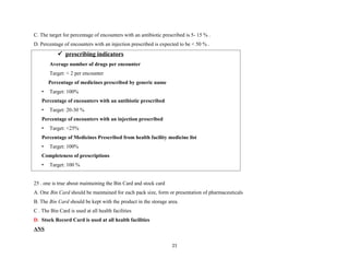 C. The target for percentage of encounters with an antibiotic prescribed is 5- 15 % .
D. Percentage of encounters with an injection prescribed is expected to be < 50 % .
 prescribing indicators
Average number of drugs per encounter
Target: < 2 per encounter
Percentage of medicines prescribed by generic name
• Target: 100%
Percentage of encounters with an antibiotic prescribed
• Target: 20-30 %
Percentage of encounters with an injection prescribed
• Target: <25%
Percentage of Medicines Prescribed from health facility medicine list
• Target: 100%
Completeness of prescriptions
• Target: 100 %
25 . one is true about maintaining the Bin Card and stock card
A. One Bin Card should be maintained for each pack size, form or presentation of pharmaceuticals
B. The Bin Card should be kept with the product in the storage area.
C . The Bin Card is used at all health facilities
D. Stock Record Card is used at all health facilities
ANS
21
 