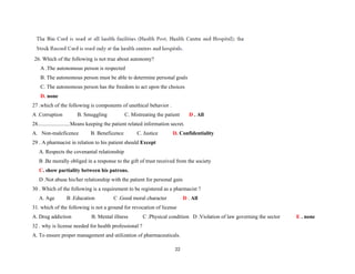 26. Which of the following is not true about autonomy?
A .The autonomous person is respected
B. The autonomous person must be able to determine personal goals
C. The autonomous person has the freedom to act upon the choices
D. none
27 .which of the following is components of unethical behavior .
A .Corruption B. Smuggling C. Mistreating the patient D . All
28........................Means keeping the patient related information secret.
A. Non-maleficence B. Beneficence C. Justice D. Confidentiality
29 . A pharmacist in relation to his patient should Except
A. Respects the covenantal relationship
B .Be morally obliged in a response to the gift of trust received from the society
C. show partiality between his patrons.
D .Not abuse his/her relationship with the patient for personal gain
30 . Which of the following is a requirement to be registered as a pharmacist ?
A. Age B .Education C .Good moral character D . All
31. which of the following is not a ground for revocation of license
A. Drug addiction B. Mental illness C .Physical condition D .Violation of law governing the sector E . none
32 . why is license needed for health professional ?
A. To ensure proper management and utilization of pharmaceuticals.
22
 