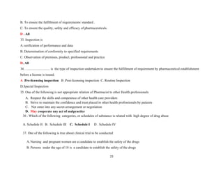 B. To ensure the fulfillment of requirements/ standard .
C. To ensure the quality, safety and efficacy of pharmaceuticals.
D . All
33. Inspection is
A.verification of performance and data
B. Determination of conformity to specified requirements
C. Observation of premises, product, professional and practice
D. All
34 . ............................ is the type of inspection undertaken to ensure the fulfillment of requirement by pharmaceutical establishment
before a license is issued.
A .Pre-licensing inspection B .Post-licensing inspection C. Routine Inspection
D.Special Inspection
35. One of the following is not appropriate relation of Pharmacist to other Health professionals
A. Respect the skills and competence of other health care providers
B. Strive to maintain the confidence and trust placed in other health professionals by patients
C. Not enter into any secret arrangement or negotiation
D. May cooperate any act of malpractice
36 . Which of the following categories, or schedules of substance is related with high degree of drug abuse
A. Schedule II B. Schedule III C. Schedule I D . Schedule IV
37. One of the following is true about clinical trial to be conducted
A. Nursing and pregnant women are a candidate to establish the safety of the drugs
B. Persons under the age of 18 is a candidate to establish the safety of the drugs
23
 