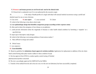 C. Prisoners and insane persons are not forced and used in the clinical trials
D. Clinical trial is conducted even if it is not authorized by the executive organ
38. is the study of health profile of a single individual with unusual medical occurrences using a careful and
detailed report by one or more clinicians
A .Case series B. case report C. cross sectional D. Cohort
39. which of the following is true about cohort study
A. is an epidemiologic design that identifies comparison groups according to their exposure status
B. often used to detect the emergence of new disease or an epidemics
C. could provide information about the magnitude of diseases or other health related condition by furnishing a ‘snapshot’ at a
specified time
D. major type of descriptive study designs
40. which of the following is not among problems of intervention studies ?
A. More difficult to design and conduct
B. Ethical issues
C. very expensive
D. Generalizability
41. Based on guideline for submission of post approval variation medicine Application for replacement or addition of the site where
batch control/testing takes place needs to adhere to these condition Except
A. Site has approval from EFDA to conduct quality control testing of finished
pharmaceutical product concerned.
B. The site is accordingly approved for GMP/GLP by the NDRA.
C. Transfer of the method from the old to the new site or to the new test laboratory has been successfully completed.
24
 