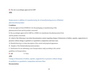 D. The site is accordingly approved for GDP
ANS
Replacement or addition of a manufacturing site of manufacturing process of finished
pharmaceutical product
Conditions
1. Site has approval from EFMHACA for the packaging or manufacturing of the
pharmaceutical form and the product concerned.
2. Site accordingly approved for GMP by a NDRA (to manufacture the pharmaceutical form
and the product concerned).
42. which of the following is true about documentation content regarding change of dimensions of tablets, capsules, suppositories or
pessaries without change in qualitative or quantitative composition and mean mass
A. Detailed drawing or written description of the current and proposed appearance.
B. Samples of the finished pharmaceutical product.
C. Justification for not submitting a new bioequivalence study according to the current
guidelines on bioequivalence
D. All E. None
ANS
Change of dimensions of tablets, capsules, suppositories or pessaries without change
in qualitative or quantitative composition and mean Mass
Documentation
25
 