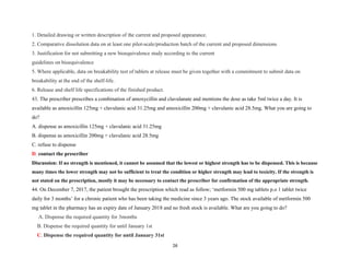 1. Detailed drawing or written description of the current and proposed appearance.
2. Comparative dissolution data on at least one pilot-scale/production batch of the current and proposed dimensions
3. Justification for not submitting a new bioequivalence study according to the current
guidelines on bioequivalence
5. Where applicable, data on breakability test of tablets at release must be given together with a commitment to submit data on
breakability at the end of the shelf-life.
6. Release and shelf life specifications of the finished product.
43. The prescriber prescribes a combination of amoxycillin and clavulanate and mentions the dose as take 5ml twice a day. It is
available as amoxicillin 125mg + clavulanic acid 31.25mg and amoxicillin 200mg + clavulanic acid 28.5mg. What you are going to
do?
A. dispense as amoxicillin 125mg + clavulanic acid 31.25mg
B. dispense as amoxicillin 200mg + clavulanic acid 28.5mg
C. refuse to dispense
D. contact the prescriber
Discussion: If no strength is mentioned, it cannot be assumed that the lowest or highest strength has to be dispensed. This is because
many times the lower strength may not be sufficient to treat the condition or higher strength may lead to toxicity. If the strength is
not stated on the prescription, mostly it may be necessary to contact the prescriber for confirmation of the appropriate strength.
44. On December 7, 2017, the patient brought the prescription which read as follow; ‘metformin 500 mg tablets p.o 1 tablet twice
daily for 3 months’ for a chronic patient who has been taking the medicine since 3 years ago. The stock available of metformin 500
mg tablet in the pharmacy has an expiry date of January 2018 and no fresh stock is available. What are you going to do?
A. Dispense the required quantity for 3months
B. Dispense the required quantity for until January 1st
C. Dispense the required quantity for until January 31st
26
 