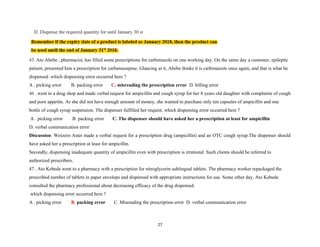 D. Dispense the required quantity for until January 30 st
45. Ato Abebe , pharmacist, has filled some prescriptions for carbimazole on one working day. On the same day a customer, epileptic
patient, presented him a prescription for carbamazepine. Glancing at it, Abebe thinks it is carbimazole once again, and that is what he
dispensed .which dispensing error occurred here ?
A . picking error B. packing error C. misreading the prescription error D. billing error
46 . went to a drug shop and made verbal request for ampicillin and cough syrup for her 8 years old daughter with complaints of cough
and poor appetite. As she did not have enough amount of money, she wanted to purchase only ten capsules of ampicillin and one
bottle of cough syrup suspension. The dispenser fulfilled her request. which dispensing error occurred here ?
A . picking error B. packing error C. The dispenser should have asked her a prescription at least for ampicillin
D. verbal communication error
Discussion: Woizero Aster made a verbal request for a prescription drug (ampicillin) and an OTC cough syrup.The dispenser should
have asked her a prescription at least for ampicillin.
Secondly, dispensing inadequate quantity of ampicillin even with prescription is irrational. Such clients should be referred to
authorized prescribers.
47 . Ato Kebede went to a pharmacy with a prescription for nitroglycerin sublingual tablets. The pharmacy worker repackaged the
prescribed number of tablets in paper envelops and dispensed with appropriate instructions for use. Some other day, Ato Kebede
consulted the pharmacy professional about decreasing efficacy of the drug dispensed.
which dispensing error occurred here ?
A . picking error B. packing error C. Misreading the prescription error D. verbal communication error
27
 