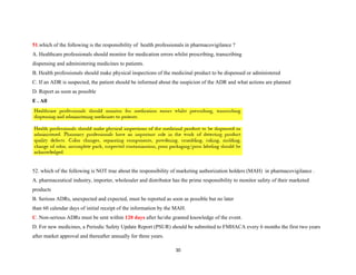 51.which of the following is the responsibility of health professionals in pharmacovigilance ?
A. Healthcare professionals should monitor for medication errors whilst prescribing, transcribing
dispensing and administering medicines to patients.
B. Health professionals should make physical inspections of the medicinal product to be dispensed or administered
C. If an ADR is suspected, the patient should be informed about the suspicion of the ADR and what actions are planned
D. Report as soon as possible
E . All
52. which of the following is NOT true about the responsibility of marketing authorization holders (MAH) in pharmacovigilance .
A. pharmaceutical industry, importer, wholesaler and distributor has the prime responsibility to monitor safety of their marketed
products
B. Serious ADRs, unexpected and expected, must be reported as soon as possible but no later
than 60 calendar days of initial receipt of the information by the MAH.
C. Non-serious ADRs must be sent within 120 days after he/she granted knowledge of the event.
D. For new medicines, a Periodic Safety Update Report (PSUR) should be submitted to FMHACA every 6 months the first two years
after market approval and thereafter annually for three years.
30
 
