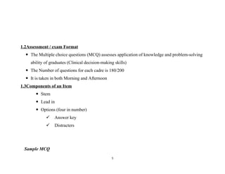 1.2Assessment / exam Format
 The Multiple choice questions (MCQ) assesses application of knowledge and problem-solving
ability of graduates (Clinical decision-making skills)
 The Number of questions for each cadre is 180/200
 It is taken in both Morning and Afternoon
1.3Components of an Item
 Stem
 Lead in
 Options (four in number)
 Answer key
 Distracters
Sample MCQ
5
 