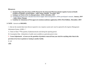 Resources
Standard Operating Procedures (SOP) Manual for the Integrated Pharmaceuticals Logistics System in Health
Facilities of Ethiopia ,Second Edition , Addis Ababa, Ethiopia , November, 2015
Guidance on Waiver of In vivo Bioequivalence , EFDA ,December, 2015
Good Dispensing Practice and pharmaceutical supply chain management , EFDA participant's manual , January, 2019
, Addis Ababa, Ethiopia
Guideline for Submission of Post-approval variations medicines application, EFDA First Edition , December, 2015
 NOTE - Answers are BOLDED .
1. what are the essential data items that are required to run a logistics system and must be captured by the logistics Management
Information System (LMIS ) ?
A . Stock on Hand The quantity of pharmaceuticals used during the reporting period.
B. Consumption Data Quantities of usable stock available at a particular point in time.
C . Losses/Adjustments Losses are the quantities of products removed from your stock for anything other than in the
provision of services to patients or issuing to another facility
D. All
ANS
8
 
