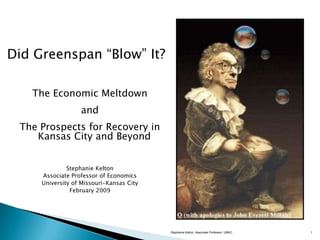 Did Greenspan ―Blow‖ It?

   The Economic Meltdown
                  and
 The Prospects for Recovery in
    Kansas City and Beyond


              Stephanie Kelton
     Associate Professor of Economics
     University of Missouri-Kansas City
               February 2009




                                          Stephanie Kelton, Associate Professor, UMKC   1
 