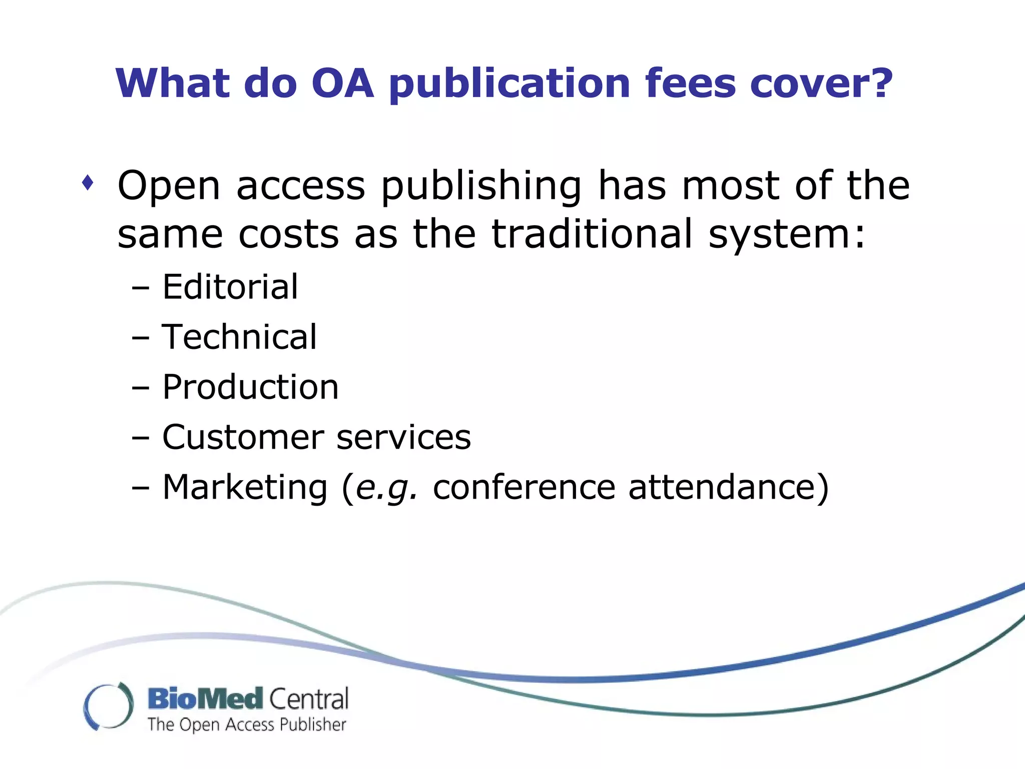 What do OA publication fees cover? Open access publishing has most of the same costs as the traditional system: Editorial Technical Production Customer services Marketing ( e.g.  conference attendance) 