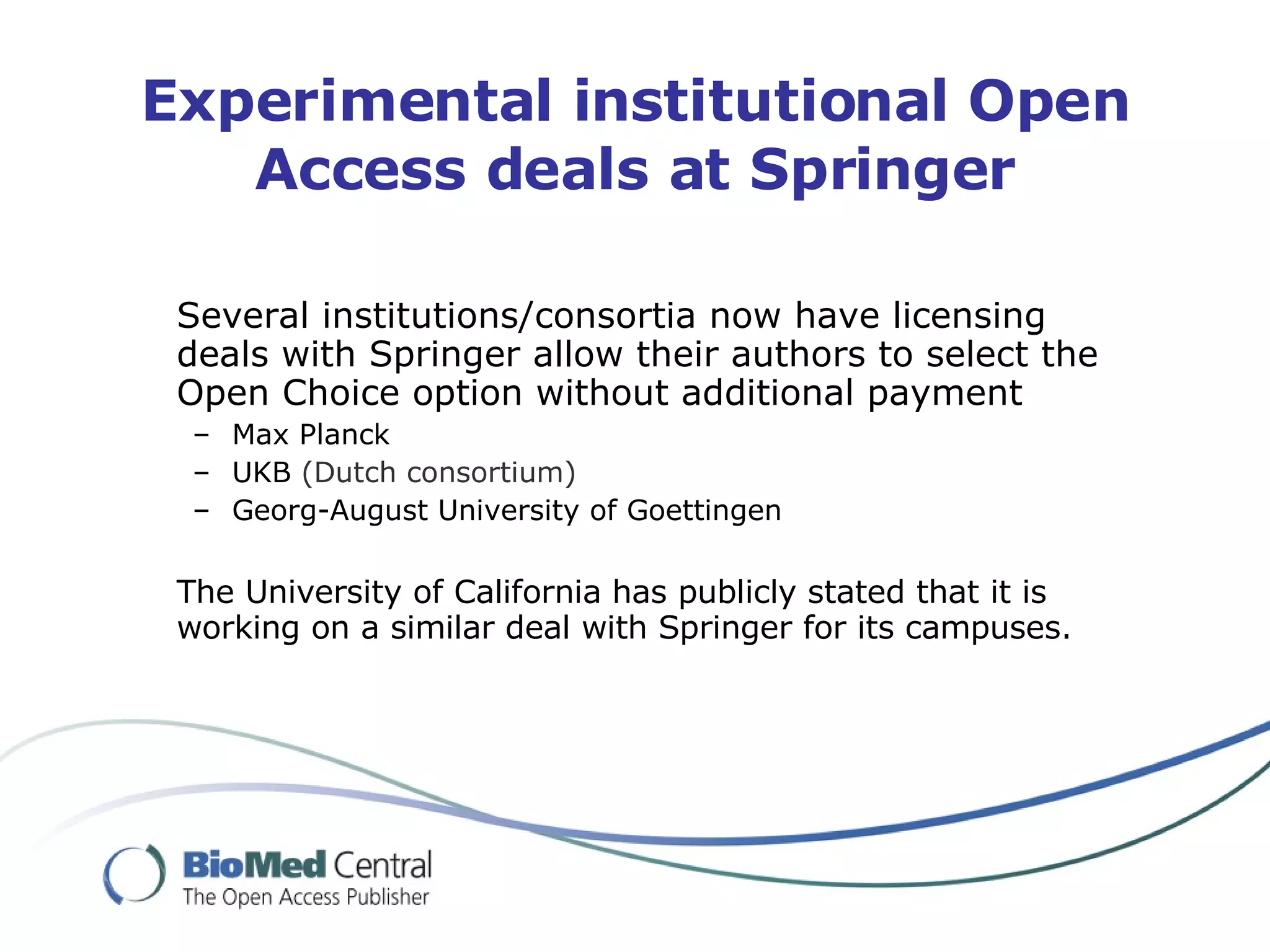 Experimental institutional Open Access deals at Springer Several institutions/consortia now have licensing deals with Springer allow their authors to select the Open Choice option without additional payment Max Planck UKB  (Dutch consortium) Georg-August University of Goettingen The University of California has publicly stated that it is working on a similar deal with Springer for its campuses. 