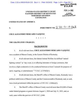 UNITED STATES DISTRICT COURT
EASTERN DISTRICT OF KENTUCKY
NORTHERN DIVISION
COVINGTON
UNITED STATES OF AMERICA
Ea.sternDistrict ofKentucky
FILED
FEB 242022
AT LONDON
ROBERT R. CARR
CLERK U.S. DISTRICT COURT
V. INDICTMENT NO.").'. ?.d-_- tv--- I1- DL.£
CRUZ ALEJANDRO MERCADO-VAZQUEZ
* * * * *
THE GRAND JURY CHARGES:
BACKGROUND
1. At all relevant times, CRUZ ALEJANDRO MERCADO-VAZQUEZ
was a resident ofMason County, in the Eastern District ofKentucky.
2. At all relevant times, the federal Animal Welfare Act defined "animal
fighting venture" as "any event, in or affecting interstate or foreign commerce, that
involves a fight conducted or to be conducted between at least 2 animals for purposes of
sport, wagering, or entertainment." 7 U.S.C. § 2156(f)(l).
3. At all relevant times, the Sheriffs office ofMason County, Kentucky was a
political subdivision of Mason County and the Commonwealth ofKentucky and, as such,
was a local government within the purview of 18 U.S.C. § 666(a)(2).
4. The Sheriffs office ofMason County received more than $10,000 of funds
under federal programs or grants between August 1, 2020 and July 31, 2021, and, as
such, came within the purview of 18 U.S.C. § 666.
Case: 2:22-cr-00019-DLB-CJS Doc #: 1 Filed: 02/24/22 Page: 1 of 6 - Page ID#: 1
 