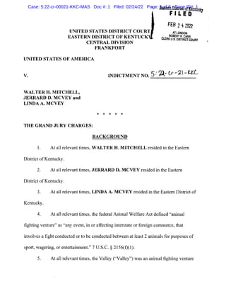 UNITED STATES DISTRICT COURT
EASTERN DISTRICT OF KENTUCK
CENTRAL DIVISION
FRANKFORT
UNITED STATES OF AMERICA
EasternDistriat ofKentuo.k:y
FILED
FEB 242022
ATLONDON
ROBERT R. CARR
CLERK U.S. DISTRICTCOURT
V. INDICTMENT NO. 5: ~k (,-i- ~t_L
WALTER H. MITCHELL,
JERRARD D. MCVEY and
LINDA A. MCVEY
* * * * *
THE GRAND JURY CHARGES:
BACKGROUND
1. At all relevant times, WALTER H. MITCHELL resided in the Eastern
District ofKentucky.
2. At all relevant times, JERRARD D. MCVEY resided in the Eastern
District ofKentucky.
3. At all relevant times, LINDA A. MCVEY resided in the Eastern District of
Kentucky.
4. At all relevant times, the federal Animal Welfare Act defined "animal
fighting venture" as "any event, in or affecting interstate or foreign commerce, that
involves a fight conducted or to be conducted between at least 2 animals for purposes of
sport, wagering, or entertainment." 7 U.S.C. § 2156(f)(l).
5. At all relevant times, the Valley ("Valley") was an animal fighting venture
Case: 5:22-cr-00021-KKC-MAS Doc #: 1 Filed: 02/24/22 Page: 1 of 6 - Page ID#: 1
 