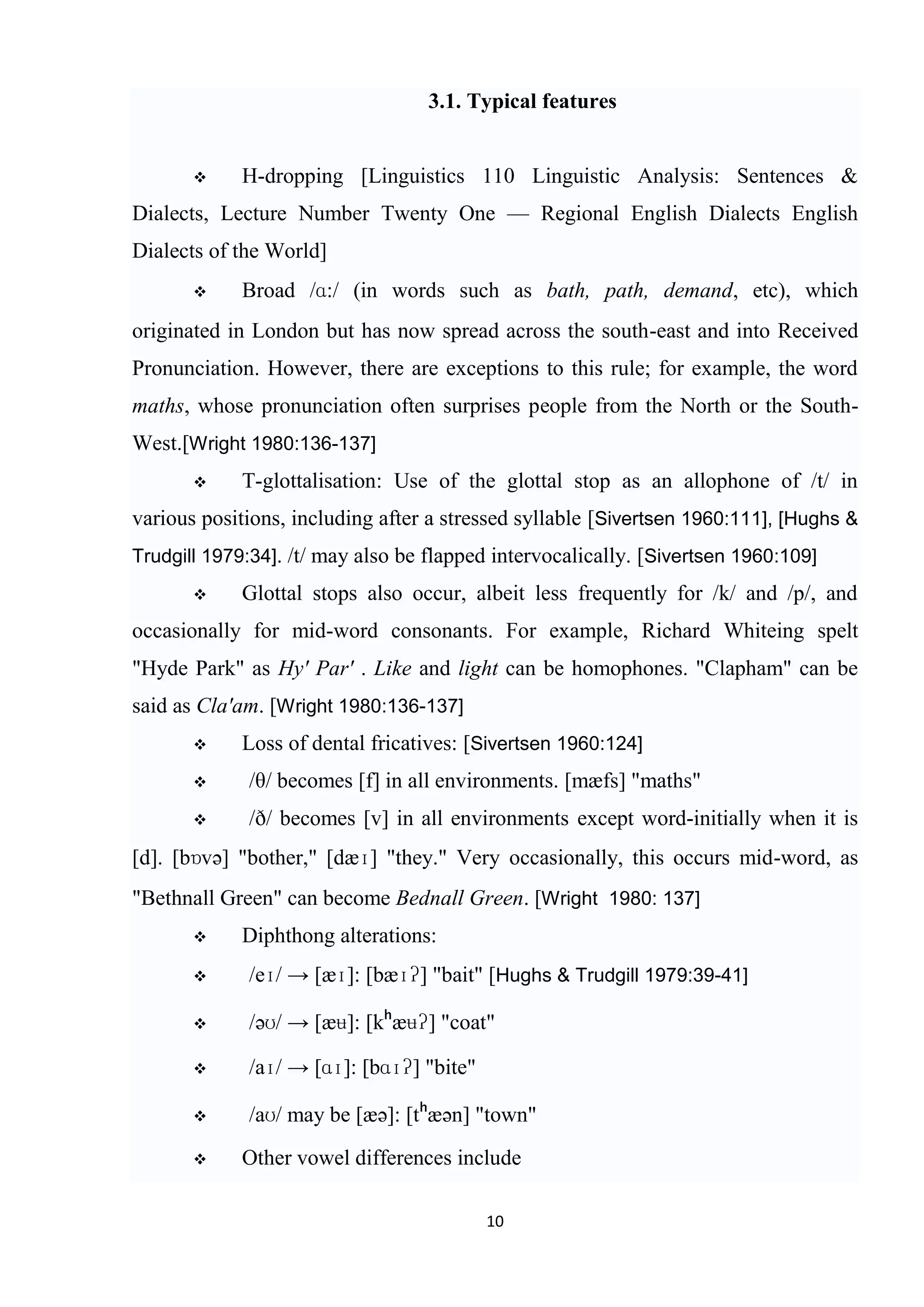 3.1. Typical features


           H-dropping [Linguistics 110 Linguistic Analysis: Sentences &
Dialects, Lecture Number Twenty One — Regional English Dialects English
Dialects of the World]
           Broad /ɑ:/ (in words such as bath, path, demand, etc), which
originated in London but has now spread across the south-east and into Received
Pronunciation. However, there are exceptions to this rule; for example, the word
maths, whose pronunciation often surprises people from the North or the South-
West.[Wright 1980:136-137]
           T-glottalisation: Use of the glottal stop as an allophone of /t/ in
various positions, including after a stressed syllable [Sivertsen 1960:111], [Hughs &
Trudgill 1979:34]. /t/ may also be flapped intervocalically. [Sivertsen 1960:109]
           Glottal stops also occur, albeit less frequently for /k/ and /p/, and
occasionally for mid-word consonants. For example, Richard Whiteing spelt
"Hyde Park" as Hy' Par' . Like and light can be homophones. "Clapham" can be
said as Cla'am. [Wright 1980:136-137]
           Loss of dental fricatives: [Sivertsen 1960:124]
            /θ/ becomes [f] in all environments. [mæfs] "maths"
            /ð/ becomes [v] in all environments except word-initially when it is
[d]. [bɒvə] "bother," [dæɪ] "they." Very occasionally, this occurs mid-word, as
"Bethnall Green" can become Bednall Green. [Wright 1980: 137]
           Diphthong alterations:
            /eɪ/ → [æɪ]: [bæɪʔ] "bait" [Hughs & Trudgill 1979:39-41]

            /əʊ/ → [æʉ]: [kʰæʉʔ] "coat"

            /aɪ/ → [ɑɪ]: [bɑɪʔ] "bite"

            /aʊ/ may be [æə]: [tʰæən] "town"
           Other vowel differences include

                                          10
 