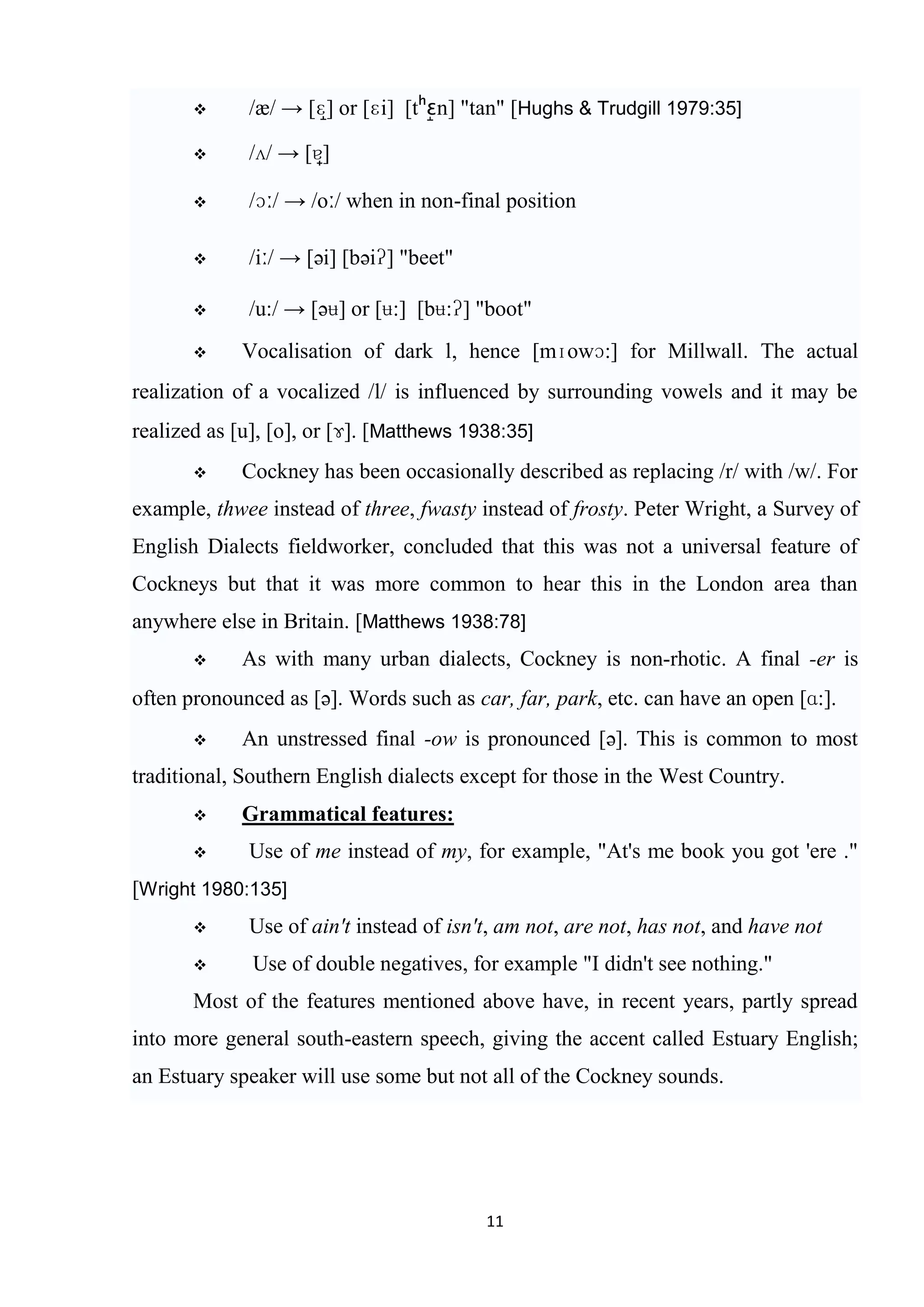      /æ/ → [ɛ] or [ɛi] [t n] "tan" [Hughs & Trudgill 1979:35]

            /ʌ/ → [ɐ]

            /ɔː/ → /oː/ when in non-final position

            /iː/ → [əi] [bəiʔ] "beet"

            /u:/ → [əʉ] or [ʉ:] [bʉ:ʔ] "boot"
            Vocalisation of dark l, hence [mɪowɔ:] for Millwall. The actual
realization of a vocalized /l/ is influenced by surrounding vowels and it may be
realized as [u], [o], or [ɤ]. [Matthews 1938:35]
            Cockney has been occasionally described as replacing /r/ with /w/. For
example, thwee instead of three, fwasty instead of frosty. Peter Wright, a Survey of
English Dialects fieldworker, concluded that this was not a universal feature of
Cockneys but that it was more common to hear this in the London area than
anywhere else in Britain. [Matthews 1938:78]
            As with many urban dialects, Cockney is non-rhotic. A final -er is
often pronounced as [ə]. Words such as car, far, park, etc. can have an open [ɑ:].
            An unstressed final -ow is pronounced [ə]. This is common to most
traditional, Southern English dialects except for those in the West Country.
            Grammatical features:
            Use of me instead of my, for example, "At's me book you got 'ere ."
[Wright 1980:135]
            Use of ain't instead of isn't, am not, are not, has not, and have not
             Use of double negatives, for example "I didn't see nothing."
       Most of the features mentioned above have, in recent years, partly spread
into more general south-eastern speech, giving the accent called Estuary English;
an Estuary speaker will use some but not all of the Cockney sounds.




                                          11
 