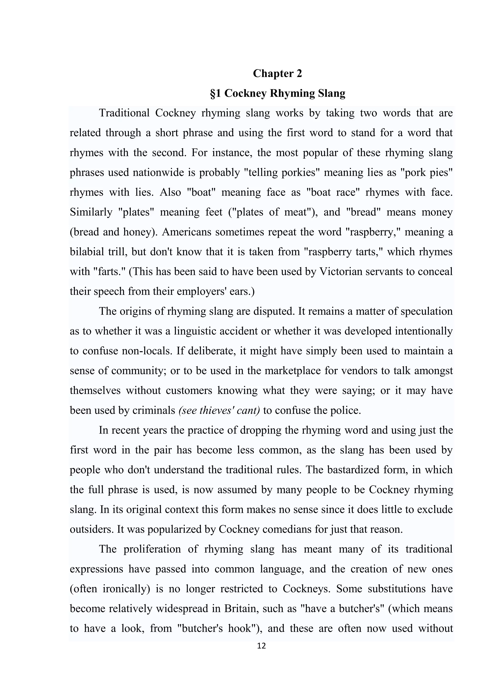 Chapter 2
                               §1 Cockney Rhyming Slang
      Traditional Cockney rhyming slang works by taking two words that are
related through a short phrase and using the first word to stand for a word that
rhymes with the second. For instance, the most popular of these rhyming slang
phrases used nationwide is probably "telling porkies" meaning lies as "pork pies"
rhymes with lies. Also "boat" meaning face as "boat race" rhymes with face.
Similarly "plates" meaning feet ("plates of meat"), and "bread" means money
(bread and honey). Americans sometimes repeat the word "raspberry," meaning a
bilabial trill, but don't know that it is taken from "raspberry tarts," which rhymes
with "farts." (This has been said to have been used by Victorian servants to conceal
their speech from their employers' ears.)
      The origins of rhyming slang are disputed. It remains a matter of speculation
as to whether it was a linguistic accident or whether it was developed intentionally
to confuse non-locals. If deliberate, it might have simply been used to maintain a
sense of community; or to be used in the marketplace for vendors to talk amongst
themselves without customers knowing what they were saying; or it may have
been used by criminals (see thieves' cant) to confuse the police.
      In recent years the practice of dropping the rhyming word and using just the
first word in the pair has become less common, as the slang has been used by
people who don't understand the traditional rules. The bastardized form, in which
the full phrase is used, is now assumed by many people to be Cockney rhyming
slang. In its original context this form makes no sense since it does little to exclude
outsiders. It was popularized by Cockney comedians for just that reason.
      The proliferation of rhyming slang has meant many of its traditional
expressions have passed into common language, and the creation of new ones
(often ironically) is no longer restricted to Cockneys. Some substitutions have
become relatively widespread in Britain, such as "have a butcher's" (which means
to have a look, from "butcher's hook"), and these are often now used without
                                            12
 
