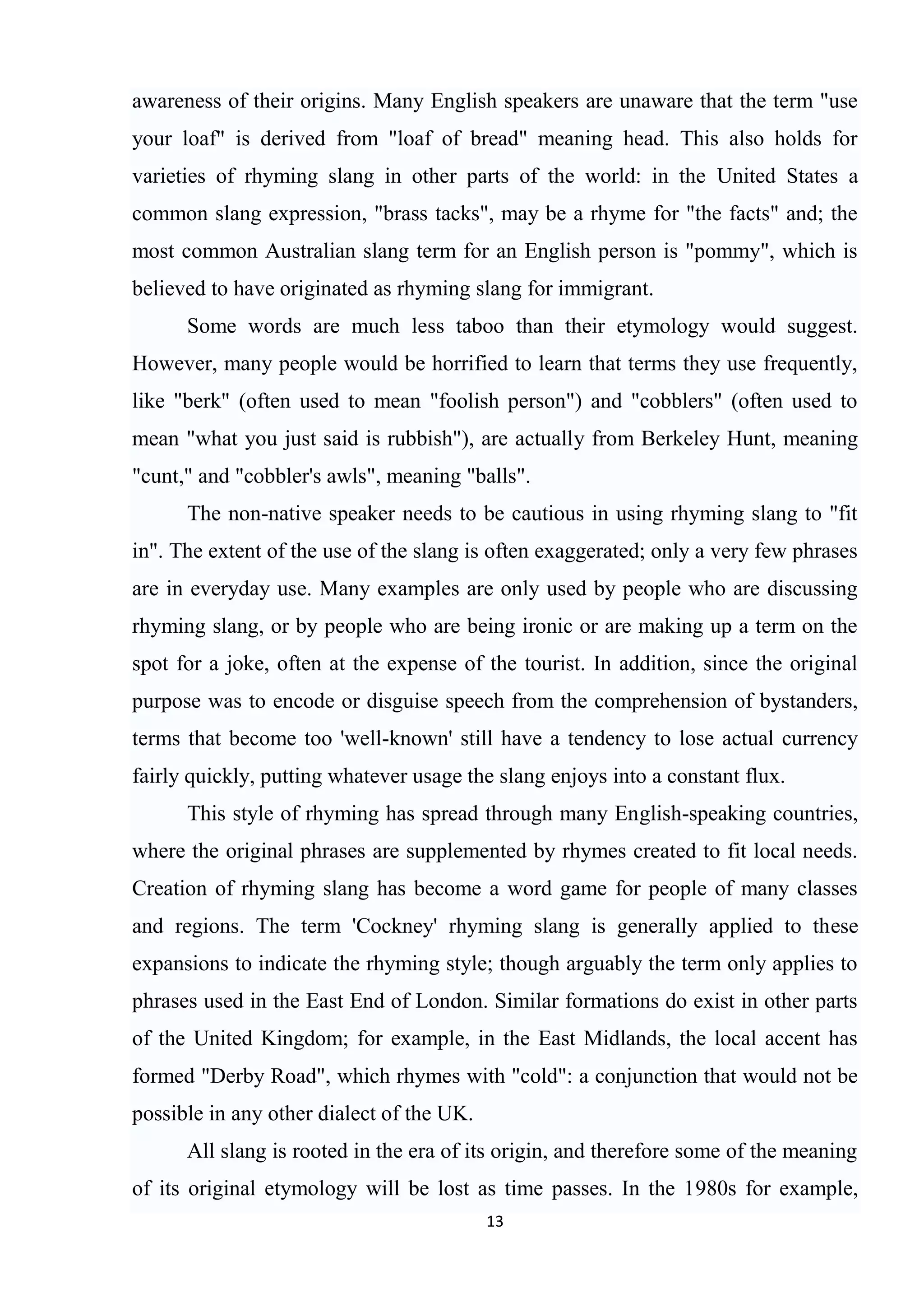 awareness of their origins. Many English speakers are unaware that the term "use
your loaf" is derived from "loaf of bread" meaning head. This also holds for
varieties of rhyming slang in other parts of the world: in the United States a
common slang expression, "brass tacks", may be a rhyme for "the facts" and; the
most common Australian slang term for an English person is "pommy", which is
believed to have originated as rhyming slang for immigrant.
      Some words are much less taboo than their etymology would suggest.
However, many people would be horrified to learn that terms they use frequently,
like "berk" (often used to mean "foolish person") and "cobblers" (often used to
mean "what you just said is rubbish"), are actually from Berkeley Hunt, meaning
"cunt," and "cobbler's awls", meaning "balls".
      The non-native speaker needs to be cautious in using rhyming slang to "fit
in". The extent of the use of the slang is often exaggerated; only a very few phrases
are in everyday use. Many examples are only used by people who are discussing
rhyming slang, or by people who are being ironic or are making up a term on the
spot for a joke, often at the expense of the tourist. In addition, since the original
purpose was to encode or disguise speech from the comprehension of bystanders,
terms that become too 'well-known' still have a tendency to lose actual currency
fairly quickly, putting whatever usage the slang enjoys into a constant flux.
      This style of rhyming has spread through many English-speaking countries,
where the original phrases are supplemented by rhymes created to fit local needs.
Creation of rhyming slang has become a word game for people of many classes
and regions. The term 'Cockney' rhyming slang is generally applied to these
expansions to indicate the rhyming style; though arguably the term only applies to
phrases used in the East End of London. Similar formations do exist in other parts
of the United Kingdom; for example, in the East Midlands, the local accent has
formed "Derby Road", which rhymes with "cold": a conjunction that would not be
possible in any other dialect of the UK.
      All slang is rooted in the era of its origin, and therefore some of the meaning
of its original etymology will be lost as time passes. In the 1980s for example,
                                           13
 