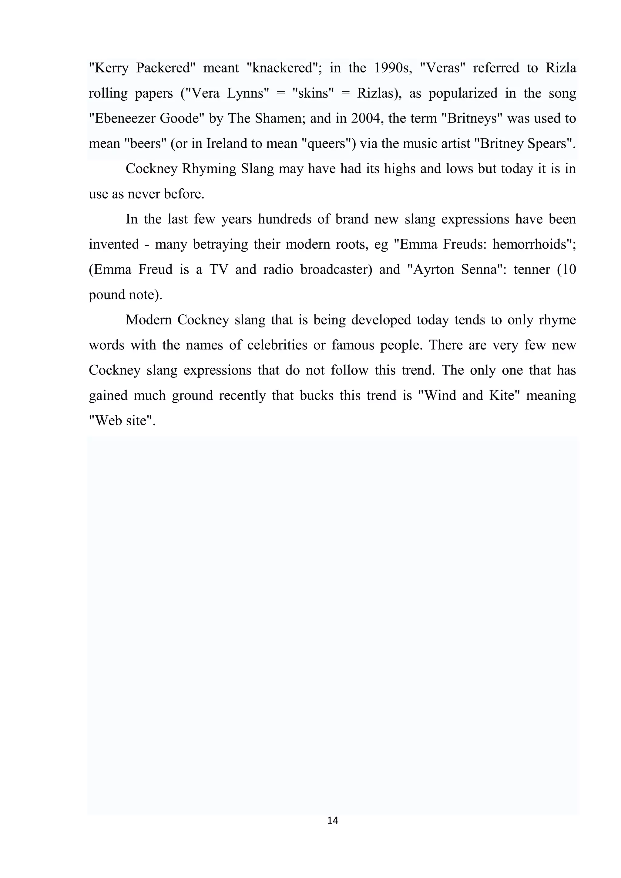 "Kerry Packered" meant "knackered"; in the 1990s, "Veras" referred to Rizla
rolling papers ("Vera Lynns" = "skins" = Rizlas), as popularized in the song
"Ebeneezer Goode" by The Shamen; and in 2004, the term "Britneys" was used to
mean "beers" (or in Ireland to mean "queers") via the music artist "Britney Spears".
      Cockney Rhyming Slang may have had its highs and lows but today it is in
use as never before.
      In the last few years hundreds of brand new slang expressions have been
invented - many betraying their modern roots, eg "Emma Freuds: hemorrhoids";
(Emma Freud is a TV and radio broadcaster) and "Ayrton Senna": tenner (10
pound note).
      Modern Cockney slang that is being developed today tends to only rhyme
words with the names of celebrities or famous people. There are very few new
Cockney slang expressions that do not follow this trend. The only one that has
gained much ground recently that bucks this trend is "Wind and Kite" meaning
"Web site".




                                         14
 