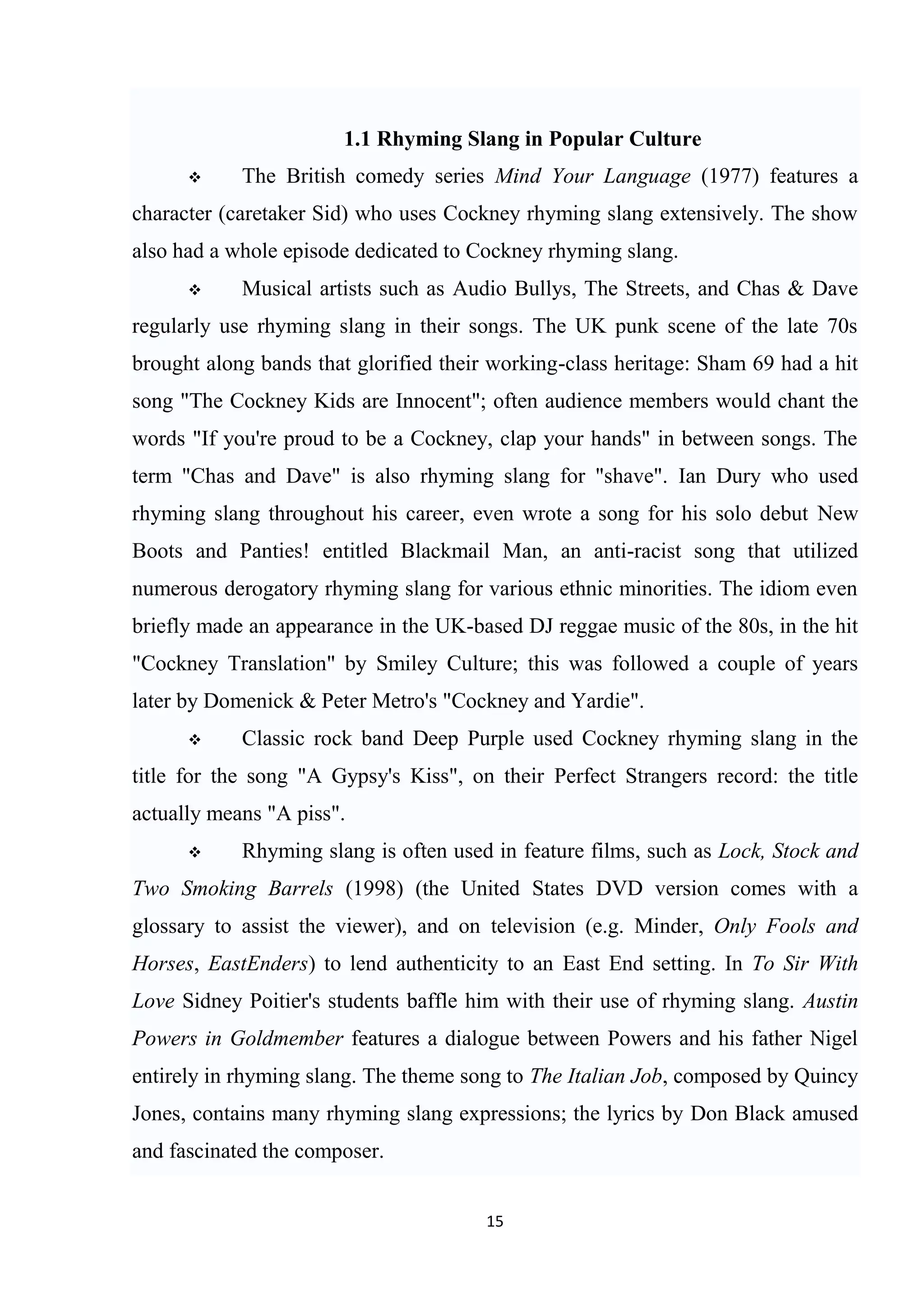 1.1 Rhyming Slang in Popular Culture
           The British comedy series Mind Your Language (1977) features a
character (caretaker Sid) who uses Cockney rhyming slang extensively. The show
also had a whole episode dedicated to Cockney rhyming slang.
           Musical artists such as Audio Bullys, The Streets, and Chas & Dave
regularly use rhyming slang in their songs. The UK punk scene of the late 70s
brought along bands that glorified their working-class heritage: Sham 69 had a hit
song "The Cockney Kids are Innocent"; often audience members would chant the
words "If you're proud to be a Cockney, clap your hands" in between songs. The
term "Chas and Dave" is also rhyming slang for "shave". Ian Dury who used
rhyming slang throughout his career, even wrote a song for his solo debut New
Boots and Panties! entitled Blackmail Man, an anti-racist song that utilized
numerous derogatory rhyming slang for various ethnic minorities. The idiom even
briefly made an appearance in the UK-based DJ reggae music of the 80s, in the hit
"Cockney Translation" by Smiley Culture; this was followed a couple of years
later by Domenick & Peter Metro's "Cockney and Yardie".
           Classic rock band Deep Purple used Cockney rhyming slang in the
title for the song "A Gypsy's Kiss", on their Perfect Strangers record: the title
actually means "A piss".
           Rhyming slang is often used in feature films, such as Lock, Stock and
Two Smoking Barrels (1998) (the United States DVD version comes with a
glossary to assist the viewer), and on television (e.g. Minder, Only Fools and
Horses, EastEnders) to lend authenticity to an East End setting. In To Sir With
Love Sidney Poitier's students baffle him with their use of rhyming slang. Austin
Powers in Goldmember features a dialogue between Powers and his father Nigel
entirely in rhyming slang. The theme song to The Italian Job, composed by Quincy
Jones, contains many rhyming slang expressions; the lyrics by Don Black amused
and fascinated the composer.


                                        15
 