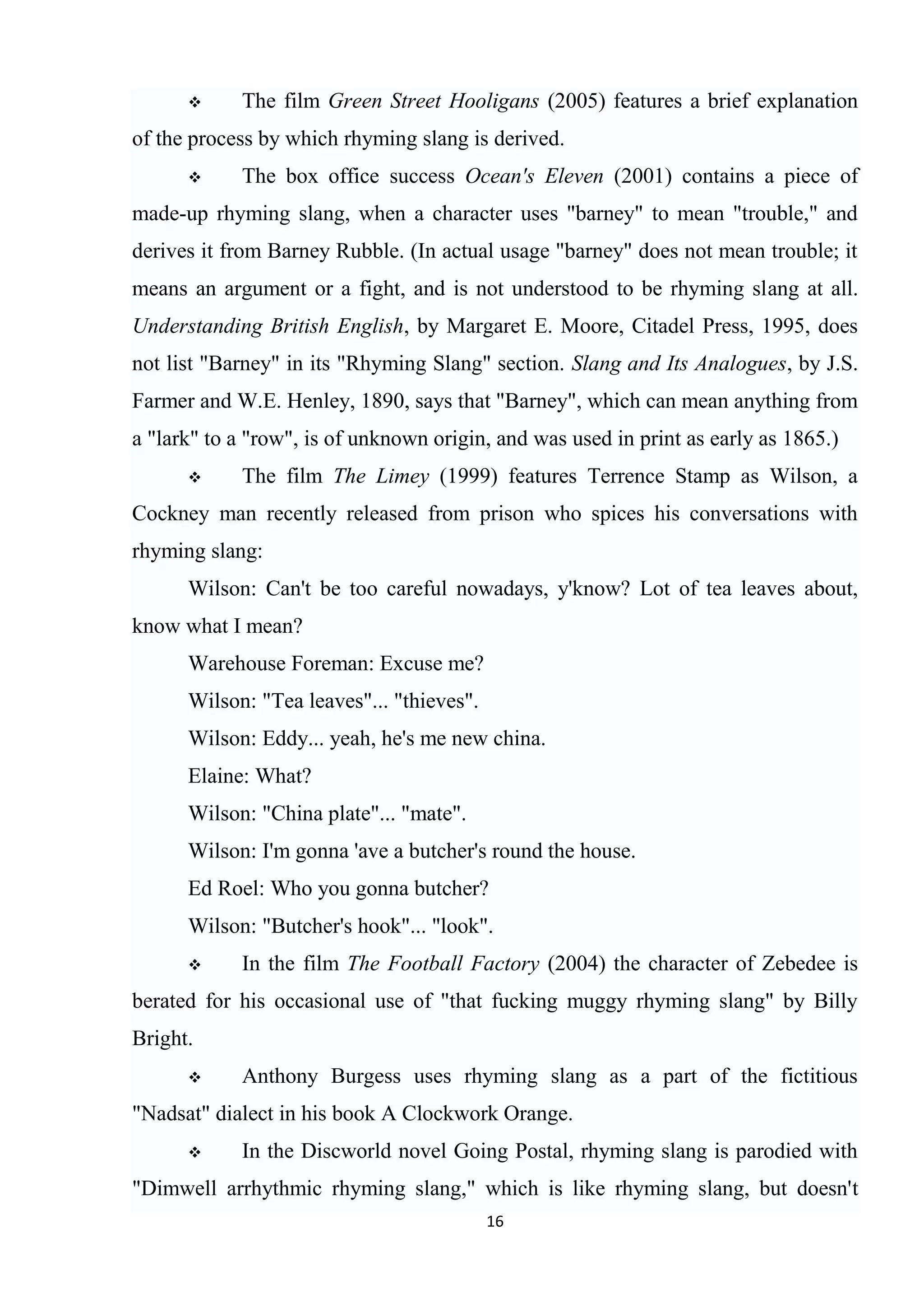      The film Green Street Hooligans (2005) features a brief explanation
of the process by which rhyming slang is derived.
           The box office success Ocean's Eleven (2001) contains a piece of
made-up rhyming slang, when a character uses "barney" to mean "trouble," and
derives it from Barney Rubble. (In actual usage "barney" does not mean trouble; it
means an argument or a fight, and is not understood to be rhyming slang at all.
Understanding British English, by Margaret E. Moore, Citadel Press, 1995, does
not list "Barney" in its "Rhyming Slang" section. Slang and Its Analogues, by J.S.
Farmer and W.E. Henley, 1890, says that "Barney", which can mean anything from
a "lark" to a "row", is of unknown origin, and was used in print as early as 1865.)
           The film The Limey (1999) features Terrence Stamp as Wilson, a
Cockney man recently released from prison who spices his conversations with
rhyming slang:
      Wilson: Can't be too careful nowadays, y'know? Lot of tea leaves about,
know what I mean?
      Warehouse Foreman: Excuse me?
      Wilson: "Tea leaves"... "thieves".
      Wilson: Eddy... yeah, he's me new china.
      Elaine: What?
      Wilson: "China plate"... "mate".
      Wilson: I'm gonna 'ave a butcher's round the house.
      Ed Roel: Who you gonna butcher?
      Wilson: "Butcher's hook"... "look".
           In the film The Football Factory (2004) the character of Zebedee is
berated for his occasional use of "that fucking muggy rhyming slang" by Billy
Bright.
           Anthony Burgess uses rhyming slang as a part of the fictitious
"Nadsat" dialect in his book A Clockwork Orange.
           In the Discworld novel Going Postal, rhyming slang is parodied with
"Dimwell arrhythmic rhyming slang," which is like rhyming slang, but doesn't
                                           16
 