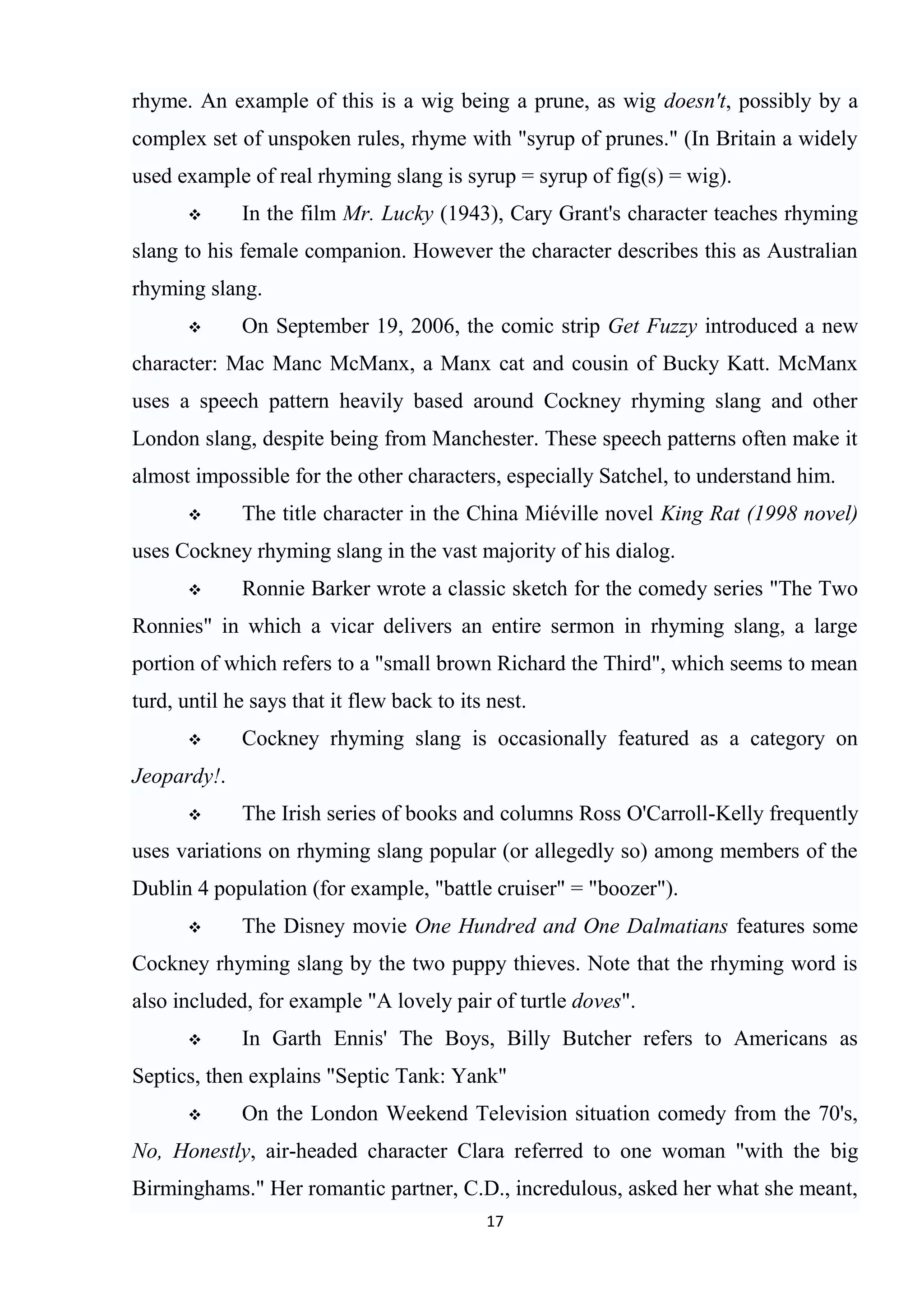 rhyme. An example of this is a wig being a prune, as wig doesn't, possibly by a
complex set of unspoken rules, rhyme with "syrup of prunes." (In Britain a widely
used example of real rhyming slang is syrup = syrup of fig(s) = wig).
            In the film Mr. Lucky (1943), Cary Grant's character teaches rhyming
slang to his female companion. However the character describes this as Australian
rhyming slang.
            On September 19, 2006, the comic strip Get Fuzzy introduced a new
character: Mac Manc McManx, a Manx cat and cousin of Bucky Katt. McManx
uses a speech pattern heavily based around Cockney rhyming slang and other
London slang, despite being from Manchester. These speech patterns often make it
almost impossible for the other characters, especially Satchel, to understand him.
            The title character in the China Miéville novel King Rat (1998 novel)
uses Cockney rhyming slang in the vast majority of his dialog.
            Ronnie Barker wrote a classic sketch for the comedy series "The Two
Ronnies" in which a vicar delivers an entire sermon in rhyming slang, a large
portion of which refers to a "small brown Richard the Third", which seems to mean
turd, until he says that it flew back to its nest.
            Cockney rhyming slang is occasionally featured as a category on
Jeopardy!.
            The Irish series of books and columns Ross O'Carroll-Kelly frequently
uses variations on rhyming slang popular (or allegedly so) among members of the
Dublin 4 population (for example, "battle cruiser" = "boozer").
            The Disney movie One Hundred and One Dalmatians features some
Cockney rhyming slang by the two puppy thieves. Note that the rhyming word is
also included, for example "A lovely pair of turtle doves".
            In Garth Ennis' The Boys, Billy Butcher refers to Americans as
Septics, then explains "Septic Tank: Yank"
            On the London Weekend Television situation comedy from the 70's,
No, Honestly, air-headed character Clara referred to one woman "with the big
Birminghams." Her romantic partner, C.D., incredulous, asked her what she meant,
                                            17
 