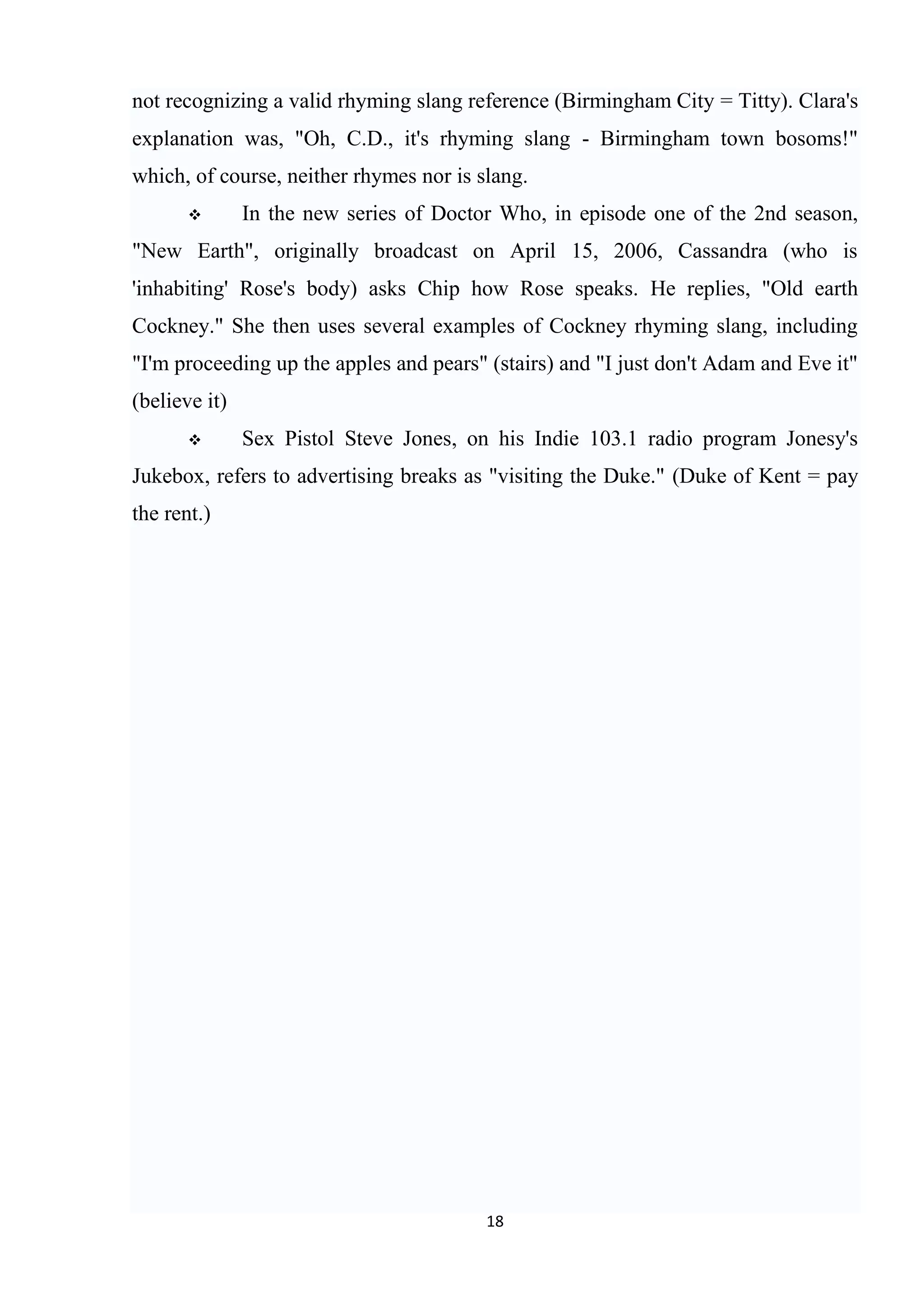 not recognizing a valid rhyming slang reference (Birmingham City = Titty). Clara's
explanation was, "Oh, C.D., it's rhyming slang - Birmingham town bosoms!"
which, of course, neither rhymes nor is slang.
              In the new series of Doctor Who, in episode one of the 2nd season,
"New Earth", originally broadcast on April 15, 2006, Cassandra (who is
'inhabiting' Rose's body) asks Chip how Rose speaks. He replies, "Old earth
Cockney." She then uses several examples of Cockney rhyming slang, including
"I'm proceeding up the apples and pears" (stairs) and "I just don't Adam and Eve it"
(believe it)
              Sex Pistol Steve Jones, on his Indie 103.1 radio program Jonesy's
Jukebox, refers to advertising breaks as "visiting the Duke." (Duke of Kent = pay
the rent.)




                                         18
 