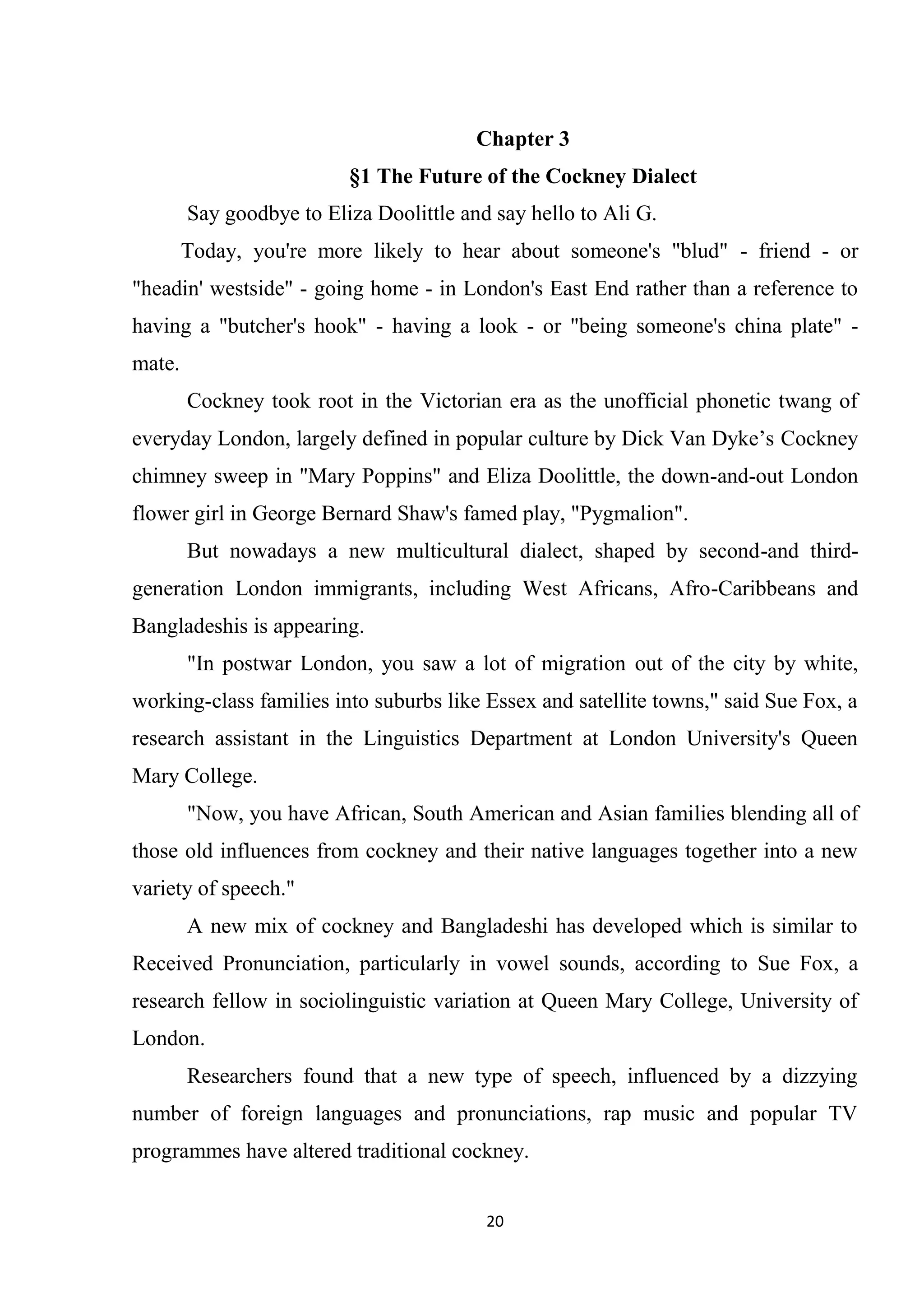 Chapter 3
                          §1 The Future of the Cockney Dialect
        Say goodbye to Eliza Doolittle and say hello to Ali G.
        Today, you're more likely to hear about someone's "blud" - friend - or
"headin' westside" - going home - in London's East End rather than a reference to
having a "butcher's hook" - having a look - or "being someone's china plate" -
mate.
        Cockney took root in the Victorian era as the unofficial phonetic twang of
everyday London, largely defined in popular culture by Dick Van Dyke’s Cockney
chimney sweep in "Mary Poppins" and Eliza Doolittle, the down-and-out London
flower girl in George Bernard Shaw's famed play, "Pygmalion".
        But nowadays a new multicultural dialect, shaped by second-and third-
generation London immigrants, including West Africans, Afro-Caribbeans and
Bangladeshis is appearing.
        "In postwar London, you saw a lot of migration out of the city by white,
working-class families into suburbs like Essex and satellite towns," said Sue Fox, a
research assistant in the Linguistics Department at London University's Queen
Mary College.
        "Now, you have African, South American and Asian families blending all of
those old influences from cockney and their native languages together into a new
variety of speech."
        A new mix of cockney and Bangladeshi has developed which is similar to
Received Pronunciation, particularly in vowel sounds, according to Sue Fox, a
research fellow in sociolinguistic variation at Queen Mary College, University of
London.
        Researchers found that a new type of speech, influenced by a dizzying
number of foreign languages and pronunciations, rap music and popular TV
programmes have altered traditional cockney.


                                          20
 