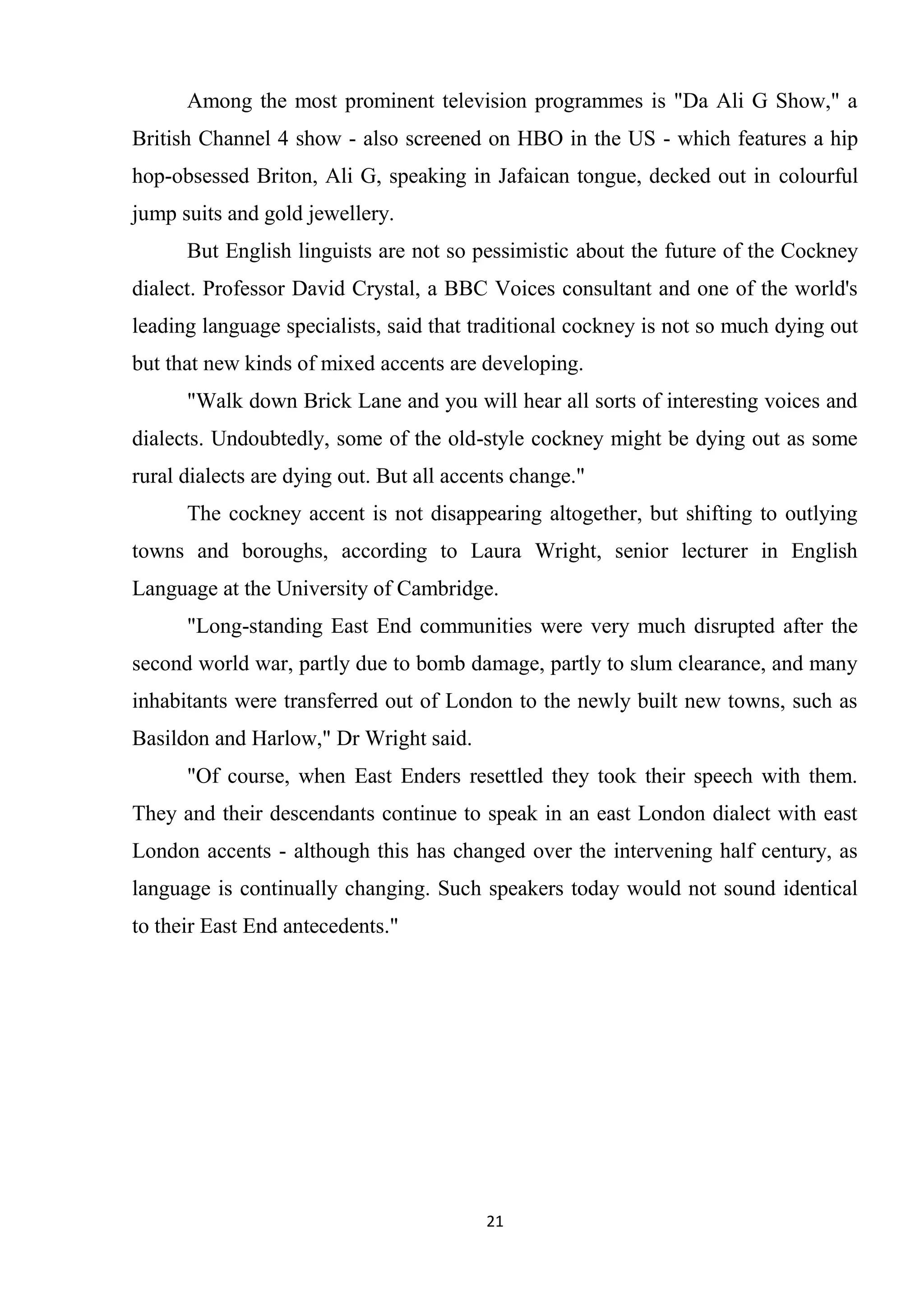 Among the most prominent television programmes is "Da Ali G Show," a
British Channel 4 show - also screened on HBO in the US - which features a hip
hop-obsessed Briton, Ali G, speaking in Jafaican tongue, decked out in colourful
jump suits and gold jewellery.
      But English linguists are not so pessimistic about the future of the Cockney
dialect. Professor David Crystal, a BBC Voices consultant and one of the world's
leading language specialists, said that traditional cockney is not so much dying out
but that new kinds of mixed accents are developing.
      "Walk down Brick Lane and you will hear all sorts of interesting voices and
dialects. Undoubtedly, some of the old-style cockney might be dying out as some
rural dialects are dying out. But all accents change."
      The cockney accent is not disappearing altogether, but shifting to outlying
towns and boroughs, according to Laura Wright, senior lecturer in English
Language at the University of Cambridge.
      "Long-standing East End communities were very much disrupted after the
second world war, partly due to bomb damage, partly to slum clearance, and many
inhabitants were transferred out of London to the newly built new towns, such as
Basildon and Harlow," Dr Wright said.
      "Of course, when East Enders resettled they took their speech with them.
They and their descendants continue to speak in an east London dialect with east
London accents - although this has changed over the intervening half century, as
language is continually changing. Such speakers today would not sound identical
to their East End antecedents."




                                          21
 