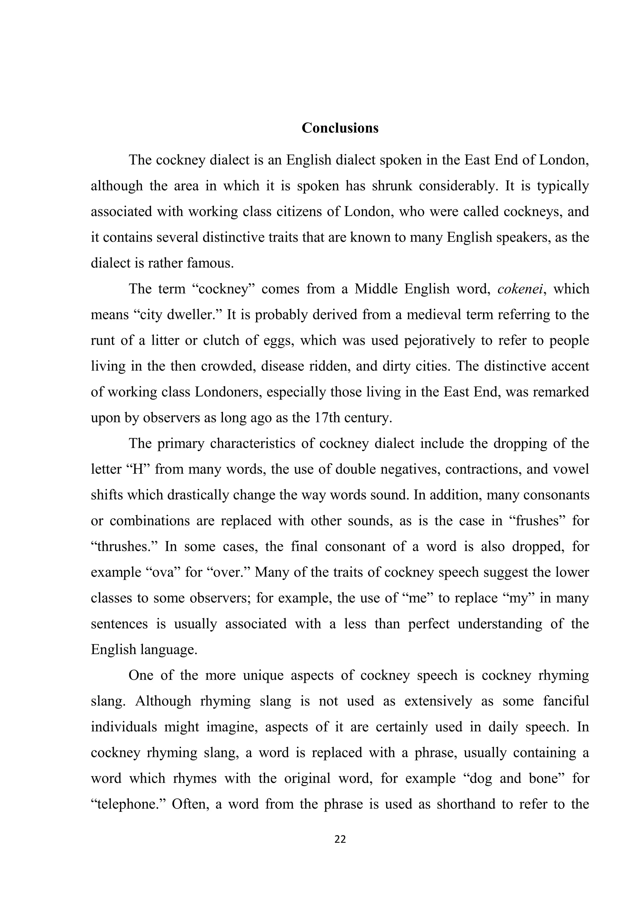 Conclusions

      The cockney dialect is an English dialect spoken in the East End of London,
although the area in which it is spoken has shrunk considerably. It is typically
associated with working class citizens of London, who were called cockneys, and
it contains several distinctive traits that are known to many English speakers, as the
dialect is rather famous.
      The term ―cockney‖ comes from a Middle English word, cokenei, which
means ―city dweller.‖ It is probably derived from a medieval term referring to the
runt of a litter or clutch of eggs, which was used pejoratively to refer to people
living in the then crowded, disease ridden, and dirty cities. The distinctive accent
of working class Londoners, especially those living in the East End, was remarked
upon by observers as long ago as the 17th century.
      The primary characteristics of cockney dialect include the dropping of the
letter ―H‖ from many words, the use of double negatives, contractions, and vowel
shifts which drastically change the way words sound. In addition, many consonants
or combinations are replaced with other sounds, as is the case in ―frushes‖ for
―thrushes.‖ In some cases, the final consonant of a word is also dropped, for
example ―ova‖ for ―over.‖ Many of the traits of cockney speech suggest the lower
classes to some observers; for example, the use of ―me‖ to replace ―my‖ in many
sentences is usually associated with a less than perfect understanding of the
English language.
      One of the more unique aspects of cockney speech is cockney rhyming
slang. Although rhyming slang is not used as extensively as some fanciful
individuals might imagine, aspects of it are certainly used in daily speech. In
cockney rhyming slang, a word is replaced with a phrase, usually containing a
word which rhymes with the original word, for example ―dog and bone‖ for
―telephone.‖ Often, a word from the phrase is used as shorthand to refer to the

                                         22
 