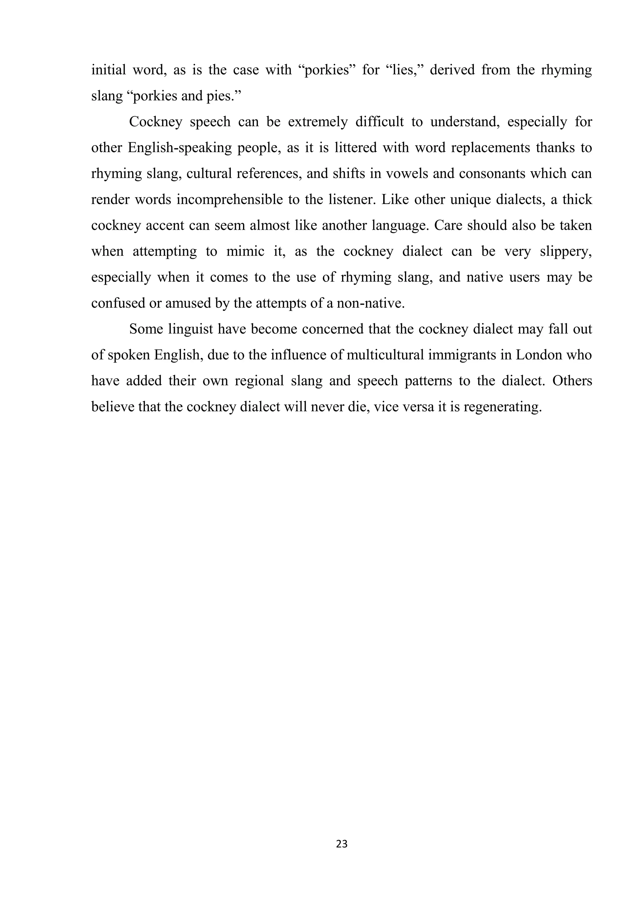 initial word, as is the case with ―porkies‖ for ―lies,‖ derived from the rhyming
slang ―porkies and pies.‖
      Cockney speech can be extremely difficult to understand, especially for
other English-speaking people, as it is littered with word replacements thanks to
rhyming slang, cultural references, and shifts in vowels and consonants which can
render words incomprehensible to the listener. Like other unique dialects, a thick
cockney accent can seem almost like another language. Care should also be taken
when attempting to mimic it, as the cockney dialect can be very slippery,
especially when it comes to the use of rhyming slang, and native users may be
confused or amused by the attempts of a non-native.
      Some linguist have become concerned that the cockney dialect may fall out
of spoken English, due to the influence of multicultural immigrants in London who
have added their own regional slang and speech patterns to the dialect. Others
believe that the cockney dialect will never die, vice versa it is regenerating.




                                          23
 